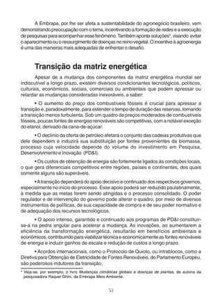 A Embrapa, por lhe ser afeta a sustentabilidade do agronegócio brasileiro, vem 
demonstrando preocupação com o tema, incentivando a formação de redes e a execução 
de pesquisas para acompanhar esse fenômeno. Também aponta soluções4, visando evitar 
o aparecimento ou o ressurgimento de doenças no reino vegetal. O incentivo à agroenergia 
é uma das maneiras mais adequadas de enfrentar o desafio. 
Transição da matriz energética 
Apesar de a mudança dos componentes da matriz energética mundial ser 
indiscutível a longo prazo, existem diversos condicionantes tecnológicos, políticos, 
culturais, econômicos, sociais, comerciais ou ambientais que podem apressar ou 
retardar as mudanças consideradas inexoráveis, a saber: 
• O aumento do preço dos combustíveis fósseis é crucial para apressar a 
transição e, paradoxalmente, para estender o tempo de duração das reservas, tornando 
a transição menos turbulenta. Sob um quadro de preços moderados de combustíveis 
fósseis, poucas fontes de energias renováveis são competitivas, com a notável exceção 
do etanol, derivado da cana-de-açúcar. 
• O declínio da oferta de petróleo afetará o conjunto das cadeias produtivas que 
dele dependem e induzirá sua substituição por fontes provenientes da biomassa, 
processo cuja velocidade depende do volume do investimento em Pesquisa, 
Desenvolvimento e Inovação (PD&I). 
• Os custos de obtenção de energia são fortemente ligados às condições locais, 
o que gera diferenciais competitivos entre regiões, países e continentes, dos quais 
somente alguns são superáveis. 
• A transição dependerá do apoio decisivo e continuado dos respectivos governos, 
especialmente no início do processo. Esse apoio poderá ser reduzido paulatinamente, 
à medida que as metas forem sendo atingidas e o processo consolidado. O poder 
regulador e de intervenção do governo pode alterar o quadro, por meio de diversos 
instrumentos de políticas, de sua capacidade de compra e de seu poder normativo e 
de adequação dos recursos tecnológicos. 
• O apoio intenso, garantido e continuado aos programas de PD&I constituir-se- 
á na pedra angular para acelerar a mudança. As inovações, ao aumentarem a 
eficiência da transformação energética, resultarão em benefícios ambientais e 
econômicos, contribuindo para viabilizar técnica e economicamente as fontes renováveis 
de energia e induzir ganhos de escala e redução de custos a longo prazo. 
• Acordos internacionais, como o Protocolo de Quioto, ou intrablocos, como a 
Diretiva para Obtenção de Eletricidade de Fontes Renováveis, do Parlamento Europeu, 
são poderosos indutores da transição. 
4 Veja-se, por exemplo, o livro Mudanças climáticas globais e doenças de plantas, de autoria da 
pesquisadora Raquel Ghini, da Embrapa Meio Ambiente. 
53 
 