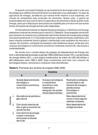 Enquanto a principal limitação ao aproveitamento da energia solar é a de uma 
tecnologia que viabilize economicamente sua obtenção e sua estocagem, no caso da 
agricultura de energia, acredita-se que haverá limite máximo à sua expansão, em 
virtude da competição pela produção de alimentos. Nesse caso, o ganho de 
produtividade terá que ocorrer tanto na agricultura de alimentos e fibras quanto na de 
energia, para que a disputa por área possa ser impelida para um futuro em que outras 
fontes renováveis de energia tenham sido viabilizadas. 
O International Institute for Applied Systems Analysis e o World Council Energy 
elaboraram conjunto de cenários para o século 21 (Tabela 6). Suas projeções concluíram 
que somente os cenários com substituição das fontes fósseis de energia pela energia 
renovável (cenários A3, C1 e C2) podem promover o desenvolvimento sustentável, com 
baixo impacto ambiental (local e global) e distribuição mais eqüitativa de recursos e 
riqueza. Ao contrário, a projeção da situação e das tendências atuais, ainda que com 
avanços tecnológicos e crescimento econômico moderado (cenário B), não levaria à 
sustentabilidade. 
De acordo com o cenário básico de projeção do Departamento de Energia dos 
EUA, a demanda total de energia no período 1996 a 2020 deve crescer 78%, e as demandas 
de energia elétrica 92%, o que exigirá investimentos da ordem de US$ 400 bilhões a 
600 bilhões/ano entre 1990 e 2020. Esse investimento será feito num conjunto de 
tecnologias fósseis, renováveis e nucleares muito diversificado. 
Tabela 6. Premissas dos cenários de projeção 2000–2030. 
57 
1 
2 
3 
Grande desenvolvimento 
tecnológico e 
crescimento econômico, 
no mundo 
Abundância de petróleo e 
gás natural 
Com atuais reservas de 
óleo e gás (e aumento do 
uso de carvão) 
Com domínio de energia 
nuclear e renovável, 
eliminando os fósseis 
Até 2100 
Cenários 
A 
B 
Avanços tecnológicos 
e crescimento 
econômico mais 
moderados e 
desiguais nos países 
menos desenvolvidos 
C 
Restrições ecológicas, 
conservação e uso 
eficiente de energia e 
grande avanço 
tecnológico e 
econômico 
Mais dependente de 
novos e mais seguros 
reatores nucleares 
Mais dependente de 
energia renovável 
Variantes 
 