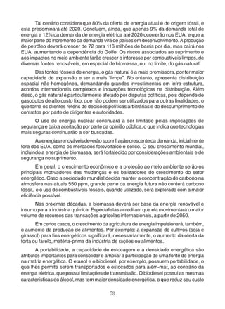 Tal cenário considera que 80% da oferta de energia atual é de origem fóssil, e 
esta predominará até 2020. Concluem, ainda, que apenas 9% da demanda total de 
energia e 12% da demanda de energia elétrica até 2020 ocorrerão nos EUA, e que a 
maior parte do incremento da demanda virá de países em desenvolvimento. A produção 
de petróleo deverá crescer de 72 para 116 milhões de barris por dia, mas cairá nos 
EUA, aumentando a dependência do Golfo. Os riscos associados ao suprimento e 
aos impactos no meio ambiente farão crescer o interesse por combustíveis limpos, de 
diversas fontes renováveis, em especial de biomassa, ou, no limite, do gás natural. 
Das fontes fósseis de energia, o gás natural é a mais promissora, por ter maior 
capacidade de expansão e ser a mais “limpa”. No entanto, apresenta distribuição 
espacial não-homogênea, demandando grandes investimentos em infra-estrutura, 
acordos internacionais complexos e inovações tecnológicas na distribuição. Além 
disso, o gás natural é particularmente afetado por disputas políticas, pois depende de 
gasodutos de alto custo fixo, que não podem ser utilizados para outras finalidades, o 
que torna os clientes reféns de decisões políticas arbitrárias e do descumprimento de 
contratos por parte de dirigentes e autoridades. 
O uso de energia nuclear continuará a ser limitado pelas implicações de 
segurança e baixa aceitação por parte da opinião pública, o que indica que tecnologias 
mais seguras continuarão a ser buscadas. 
As energias renováveis deverão suprir fração crescente da demanda, inicialmente 
fora dos EUA, como os mercados fotovoltaico e eólico. O seu crescimento mundial, 
incluindo a energia de biomassa, será fortalecido por considerações ambientais e de 
segurança no suprimento. 
Em geral, o crescimento econômico e a proteção ao meio ambiente serão os 
principais motivadores das mudanças e os balizadores do crescimento do setor 
energético. Caso a sociedade mundial decida manter a concentração de carbono na 
atmosfera nas atuais 550 ppm, grande parte da energia futura não conterá carbono 
fóssil, e o uso de combustíveis fósseis, quando utilizado, será explorado com a maior 
eficiência possível. 
Nas próximas décadas, a biomassa deverá ser base da energia renovável e 
insumo para a indústria química. Especialistas acreditam que ela movimentará o maior 
volume de recursos das transações agrícolas internacionais, a partir de 2050. 
Em certos casos, o crescimento da agricultura de energia impulsionará, também, 
o aumento da produção de alimentos. Por exemplo: a expansão de cultivos (soja e 
girassol) para fins energéticos significará, necessariamente, o aumento da oferta da 
torta ou farelo, matéria-prima da indústria de rações ou alimentos. 
A portabilidade, a capacidade de estocagem e a densidade energética são 
atributos importantes para consolidar e ampliar a participação de uma fonte de energia 
na matriz energética. O etanol e o biodiesel, por exemplo, possuem portabilidade, o 
que lhes permite serem transportados e estocados para além-mar, ao contrário da 
energia elétrica, que possui limitações de transmissão. O biodiesel possui as mesmas 
características do álcool, mas tem maior densidade energética, o que reduz seu custo 
58 
 