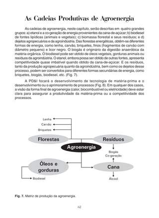 As Cadeias Produtivas de Agroenergia 
As cadeias de agroenergia, neste capítulo, serão descritas em quatro grandes 
grupos: a) etanol e a co-geração de energia provenientes da cana-de-açúcar; b) biodiesel 
de fontes lipídicas (animais e vegetais); c) biomassa florestal e seus resíduos; e d) 
dejetos agropecuários e da agroindústria. Das florestas energéticas, obtêm-se diferentes 
formas de energia, como lenha, carvão, briquetes, finos (fragmentos de carvão com 
diâmetro pequeno) e licor negro. O biogás é originário da digestão anaeróbica da 
matéria orgânica. O biodiesel pode ser obtido de óleos vegetais, gorduras animais ou 
resíduos da agroindústria. O etanol, embora possa ser obtido de outras fontes, apresenta 
competitividade quase imbatível quando obtido da cana-de-açúcar. E os resíduos, 
tanto da produção agropecuária quanto da agroindústria, bem como os dejetos desse 
processo, podem ser convertidos para diferentes formas secundárias de energia, como 
briquetes, biogás, biodiesel, etc. (Fig. 7). 
A PD&I focará o desenvolvimento de tecnologia de matéria-prima e o 
desenvolvimento ou o aprimoramento de processos (Fig. 8). Em qualquer dos casos, 
a visão da forma final de agroenergia (calor, biocombustível ou eletricidade) deve estar 
clara para assegurar a produtividade da matéria-prima ou a competitividade dos 
processos. 
62 
Fig. 7. Matriz de produção da agroenergia. 
 