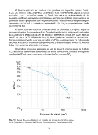 O álcool é utilizado em mistura com gasolina nos seguintes países: Brasil, 
EUA, UE, México, Índia, Argentina, Colômbia e, mais recentemente, Japão. Seu uso 
exclusivo como combustível ocorre no Brasil. Nas décadas de 80 e 90 do século 
passado, no Brasil, as inovações tecnológicas, as modernas práticas empresariais e os 
ganhos de escala – propiciados pelo Programa Proálcool – traçaram curva de aprendizagem 
que acabou por reduzir o custo de produção do álcool a preços compatíveis com os da 
gasolina (Fig. 10). 
O álcool pode ser obtido de diversas fontes de biomassa. Até agora, a que se 
provou mais viável é a cana-de-açúcar. Grandes investimentos estão sendo efetuados 
para viabilizar a produção a partir de celulose, estimando-se que, em 2020, apenas 
nos EUA, cerca de 30 bilhões de litros de álcool poderiam ser obtidos dessa fonte. 
Será necessário investir recursos elevados em PD&I, especialmente na hidrólise da 
celulose. Para evitar choque de competitividade, o Brasil necessita investir na mesma 
linha, com potencial altamente promissor. 
O benefício ambiental associado ao uso de álcool é enorme: cerca de 2,3 t de 
CO2 deixam de ser emitidas por tonelada de álcool combustível, utilizado em lugar do 
combustível fóssil, sem considerar outras emissões, como o SO2. 
Fig. 10. Curva de aprendizagem em relação ao preço do etanol de cana. 
Fonte: Goldemberg, J. Seminário BNDES sobre Competitividade do Etanol Brasileiro 2003. 
64 
 