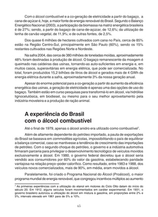 Com o álcool combustível e a co-geração de eletricidade a partir do bagaço, a 
cana-de-açúcar é, hoje, a maior fonte de energia renovável do Brasil. Segundo o Balanço 
Energético Nacional (2003), a participação da biomassa na matriz energética brasileira 
é de 27%; sendo, a partir do bagaço de cana-de-açúcar, de 12,6%; da utilização de 
lenha de carvão vegetal, de 11,9%; e de outras fontes, de 2,5%. 
Dos quase 6 milhões de hectares cultivados com cana no País, cerca de 85% 
estão na Região Centro-Sul, principalmente em São Paulo (60%), sendo os 15% 
restantes cultivados nas Regiões Norte e Nordeste. 
Na safra 2004, das cerca de 380 milhões de toneladas moídas, aproximadamente 
48% foram destinadas à produção de álcool. O bagaço remanescente da moagem é 
queimado nas caldeiras das usinas, tornando-as auto-suficientes em energia e, em 
muitos casos, superavitárias em energia elétrica, que pode ser comercializada. No 
total, foram produzidos 15,2 bilhões de litros de álcool e gerados mais de 4 GWh de 
energia elétrica durante a safra, aproximadamente 3% da nossa geração anual. 
Apesar do enorme potencial para a co-geração a partir do aumento da eficiência 
energética das usinas, a geração de eletricidade é apenas uma das opções de uso do 
bagaço. Também estão em curso pesquisas para transformá-lo em álcool, via hidrólise 
lignocelulósica, em biodiesel, ou mesmo para o seu melhor aproveitamento pela 
indústria moveleira e a produção de ração animal. 
A experiência do Brasil 
com o álcool combustível 
Até o final de 1979, apenas o álcool anidro era utilizado como combustível7. 
Além de altamente dependente do petróleo importado, a pauta de exportações 
do Brasil se baseava em commodities agrícolas, impossibilitando o país de equilibrar 
a balança comercial, caso se mantivesse a tendência de crescimento das importações 
de petróleo. Com o segundo choque do petróleo, o governo e a indústria automotiva 
firmaram parceria para privilegiar o desenvolvimento tecnológico de veículos movidos 
exclusivamente a álcool. Em 1980, o governo federal decretou que o álcool seria 
vendido aos consumidores por 60% do valor da gasolina, estabelecendo paridade 
vantajosa na relação preço–poder calorífico. Como resultado, entre 1983 e 1988, dos 
veículos novos comercializados, mais de 90%, em média, eram movidos a álcool. 
Paralelamente, foi criado o Programa Nacional do Álcool (Proálcool), o maior 
programa mundial de energia renovável, que congregou incentivos múltiplos ao aumento 
7 As primeiras experiências com a utilização do etanol em motores do Ciclo Otto datam do início do 
século 20. Em 1912, alguns veículos foram movimentados em caráter experimental. Em 1931, o 
governo brasileiro autorizou a utilização do álcool em mistura à gasolina, em proporções entre 2% e 
5%, intervalo elevado em 1961 para de 5% a 10%. 
65 
 