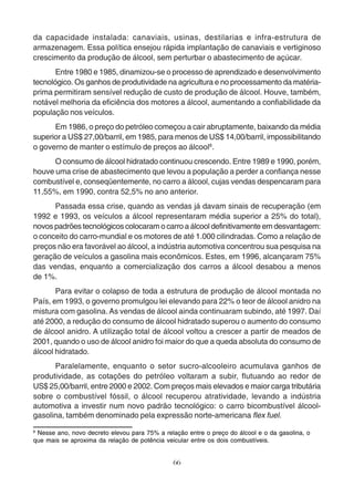 da capacidade instalada: canaviais, usinas, destilarias e infra-estrutura de 
armazenagem. Essa política ensejou rápida implantação de canaviais e vertiginoso 
crescimento da produção de álcool, sem perturbar o abastecimento de açúcar. 
Entre 1980 e 1985, dinamizou-se o processo de aprendizado e desenvolvimento 
tecnológico. Os ganhos de produtividade na agricultura e no processamento da matéria-prima 
permitiram sensível redução de custo de produção de álcool. Houve, também, 
notável melhoria da eficiência dos motores a álcool, aumentando a confiabilidade da 
população nos veículos. 
Em 1986, o preço do petróleo começou a cair abruptamente, baixando da média 
superior a US$ 27,00/barril, em 1985, para menos de US$ 14,00/barril, impossibilitando 
o governo de manter o estímulo de preços ao álcool8. 
O consumo de álcool hidratado continuou crescendo. Entre 1989 e 1990, porém, 
houve uma crise de abastecimento que levou a população a perder a confiança nesse 
combustível e, conseqüentemente, no carro a álcool, cujas vendas despencaram para 
11,55%, em 1990, contra 52,5% no ano anterior. 
Passada essa crise, quando as vendas já davam sinais de recuperação (em 
1992 e 1993, os veículos a álcool representaram média superior a 25% do total), 
novos padrões tecnológicos colocaram o carro a álcool definitivamente em desvantagem: 
o conceito do carro-mundial e os motores de até 1.000 cilindradas. Como a relação de 
preços não era favorável ao álcool, a indústria automotiva concentrou sua pesquisa na 
geração de veículos a gasolina mais econômicos. Estes, em 1996, alcançaram 75% 
das vendas, enquanto a comercialização dos carros a álcool desabou a menos 
de 1%. 
Para evitar o colapso de toda a estrutura de produção de álcool montada no 
País, em 1993, o governo promulgou lei elevando para 22% o teor de álcool anidro na 
mistura com gasolina. As vendas de álcool ainda continuaram subindo, até 1997. Daí 
até 2000, a redução do consumo de álcool hidratado superou o aumento do consumo 
de álcool anidro. A utilização total de álcool voltou a crescer a partir de meados de 
2001, quando o uso de álcool anidro foi maior do que a queda absoluta do consumo de 
álcool hidratado. 
Paralelamente, enquanto o setor sucro-alcooleiro acumulava ganhos de 
produtividade, as cotações do petróleo voltaram a subir, flutuando ao redor de 
US$ 25,00/barril, entre 2000 e 2002. Com preços mais elevados e maior carga tributária 
sobre o combustível fóssil, o álcool recuperou atratividade, levando a indústria 
automotiva a investir num novo padrão tecnológico: o carro bicombustível álcool-gasolina, 
também denominado pela expressão norte-americana flex fuel. 
8 Nesse ano, novo decreto elevou para 75% a relação entre o preço do álcool e o da gasolina, o 
que mais se aproxima da relação de potência veicular entre os dois combustíveis. 
66 
 