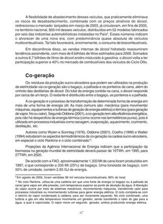 A flexibilidade de abastecimento desses veículos, que praticamente eliminava 
os riscos de desabastecimento, combinada com os preços atrativos do álcool, 
redirecionou o mercado: lançados em março de 2003, já circulavam, em fins de 2005, 
no território nacional, 850 mil desses veículos, distribuídos em 52 modelos fabricados 
por seis das indústrias automobilísticas instaladas no País9. Esses números indicam 
o alvorecer de uma nova era, com predominância quase absoluta de veículos 
multicombustíveis. Tal fato favorecerá, enormemente, o consumo de biocombustíveis. 
Em decorrência disso, as vendas internas de álcool hidratado reassumiram 
tendência ascendente, com mais de 6 bilhões de litros estimados para 2006. Somados 
a outros 6,7 bilhões de litros de álcool anidro misturado à gasolina, o álcool volta a ter 
participação superior a 40% no mercado de combustíveis dos veículos do Ciclo Otto. 
Co-geração 
Os resíduos da produção sucro-alcooleira que podem ser utilizados na produção 
de eletricidade via co-geração são o bagaço, a palhada e os ponteiros da cana, além do 
vinhoto das destilarias de álcool. Do total da energia contida na cana, o álcool responde 
por cerca de um terço. O restante é distribuído entre o bagaço, os ponteiros e a palhada. 
A co-geração é o processo de transformação de determinada forma de energia em 
mais de uma forma de energia útil. As mais comuns são: mecânica (para movimentar 
máquinas, equipamentos e turbinas de geração de energia elétrica) e térmica (para geração 
de vapor, frio ou calor). Segundo Oddone (2001), a co-geração tem alta eficiência energética, 
pois não há desperdício de energia térmica (como ocorre nas termelétricas puras), pois é 
utilizada em processos industriais como secagem, evaporação, aquecimento, cozimento, 
destilação, etc. 
Autores como Wylen e Sonntag (1976), Oddone (2001), Coelho (1999) e Walter 
(1994) estudaram os aspectos termodinâmicos da co-geração na cadeia sucro-alcooleira, 
em especial o ciclo Rankine e o ciclo combinado10. 
Projeções da Agência Internacional de Energia indicam que a participação da 
biomassa na geração mundial de eletricidade deverá passar de 10TWh, em 1995, para 
27TWh, em 2020. 
De acordo com a FAO, aproximadamente 1,333 Mt de cana foram produzidos em 
1997, o que corresponde a 335 Mt (25%) de bagaço. Uma tonelada de bagaço, com 
50% de umidade, contém 2,85 GJ de energia. 
9 Em agosto de 2005, foram vendidas 90 mil veículos biocombustíveis, 60% do local. 
10 No ciclo Rankine, utiliza-se uma caldeira em que uma fonte de energia (o bagaço ou a palhada da 
cana) gera vapor em alta pressão, com temperatura superior ao ponto de ebulição da água. A liberação 
do vapor ocorre por meio de sistemas mecânicos, movimentando máquinas, transferindo calor para 
processos industriais ou movimentando turbinas para gerar energia elétrica. O ciclo completa-se com 
o retorno do vapor condensado à caldeira, para ser novamente aquecido. No ciclo combinado, uma 
turbina a gás em alta temperatura movimenta um gerador, sendo transferido o calor do gás para a 
água, a qual é vaporizada. O vapor move um segundo gerador, ambos produzindo energia elétrica. 
67 
 