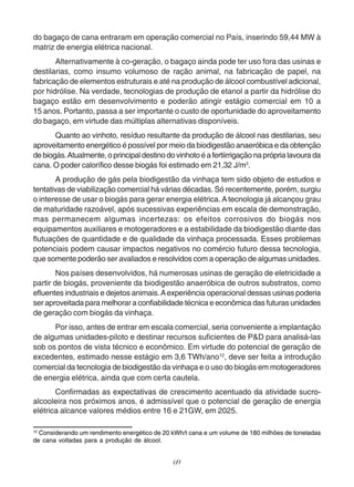 do bagaço de cana entraram em operação comercial no País, inserindo 59,44 MW à 
matriz de energia elétrica nacional. 
Alternativamente à co-geração, o bagaço ainda pode ter uso fora das usinas e 
destilarias, como insumo volumoso de ração animal, na fabricação de papel, na 
fabricação de elementos estruturais e até na produção de álcool combustível adicional, 
por hidrólise. Na verdade, tecnologias de produção de etanol a partir da hidrólise do 
bagaço estão em desenvolvimento e poderão atingir estágio comercial em 10 a 
15 anos. Portanto, passa a ser importante o custo de oportunidade do aproveitamento 
do bagaço, em virtude das múltiplas alternativas disponíveis. 
Quanto ao vinhoto, resíduo resultante da produção de álcool nas destilarias, seu 
aproveitamento energético é possível por meio da biodigestão anaeróbica e da obtenção 
de biogás. Atualmente, o principal destino do vinhoto é a fertiirrigação na própria lavoura da 
cana. O poder calorífico desse biogás foi estimado em 21,32 J/m3. 
A produção de gás pela biodigestão da vinhaça tem sido objeto de estudos e 
tentativas de viabilização comercial há várias décadas. Só recentemente, porém, surgiu 
o interesse de usar o biogás para gerar energia elétrica. A tecnologia já alcançou grau 
de maturidade razoável, após sucessivas experiências em escala de demonstração, 
mas permanecem algumas incertezas: os efeitos corrosivos do biogás nos 
equipamentos auxiliares e motogeradores e a estabilidade da biodigestão diante das 
flutuações de quantidade e de qualidade da vinhaça processada. Esses problemas 
potenciais podem causar impactos negativos no comércio futuro dessa tecnologia, 
que somente poderão ser avaliados e resolvidos com a operação de algumas unidades. 
Nos países desenvolvidos, há numerosas usinas de geração de eletricidade a 
partir de biogás, proveniente da biodigestão anaeróbica de outros substratos, como 
efluentes industriais e dejetos animais. A experiência operacional dessas usinas poderia 
ser aproveitada para melhorar a confiabilidade técnica e econômica das futuras unidades 
de geração com biogás da vinhaça. 
Por isso, antes de entrar em escala comercial, seria conveniente a implantação 
de algumas unidades-piloto e destinar recursos suficientes de P&D para analisá-las 
sob os pontos de vista técnico e econômico. Em virtude do potencial de geração de 
excedentes, estimado nesse estágio em 3,6 TWh/ano12, deve ser feita a introdução 
comercial da tecnologia de biodigestão da vinhaça e o uso do biogás em motogeradores 
de energia elétrica, ainda que com certa cautela. 
Confirmadas as expectativas de crescimento acentuado da atividade sucro-alcooleira 
nos próximos anos, é admissível que o potencial de geração de energia 
elétrica alcance valores médios entre 16 e 21GW, em 2025. 
12 Considerando um rendimento energético de 20 kWh/t cana e um volume de 180 milhões de toneladas 
de cana voltadas para a produção de álcool. 
69 
 