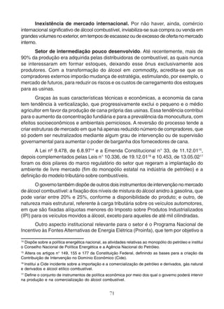 Inexistência de mercado internacional. Por não haver, ainda, comércio 
internacional significativo de álcool combustível, inviabiliza-se sua compra ou venda em 
grandes volumes no exterior, em tempos de escassez ou de excesso de oferta no mercado 
interno. 
Setor de intermediação pouco desenvolvido. Até recentemente, mais de 
90% da produção era adquirida pelas distribuidoras de combustível, as quais nunca 
se interessaram em formar estoques, deixando esse ônus exclusivamente aos 
produtores. Com a transformação do álcool em commodity, acredita-se que os 
compradores externos imporão mudança de estratégia, estimulando, por exemplo, o 
mercado de futuros, para reduzir os riscos e os custos de carregamento dos estoques 
para as usinas. 
Graças às suas características técnicas e econômicas, a economia da cana 
tem tendência à verticalização, que progressivamente exclui o pequeno e o médio 
agricultor em favor da produção de cana própria das usinas. Essa tendência contribui 
para o aumento da concentração fundiária e para a prevalência da monocultura, com 
efeitos socioeconômicos e ambientais perniciosos. A reversão do processo tende a 
criar estruturas de mercado em que há apenas reduzido número de compradores, que 
só podem ser neutralizados mediante algum grau de intervenção ou de supervisão 
governamental para aumentar o poder de barganha dos fornecedores de cana. 
A Lei nº 9.478, de 6.8.9714 e a Emenda Constitucional n° 33, de 11.12.0115, 
depois complementados pelas Leis n° 10.336, de 19.12.0116 e 10.453, de 13.05.0217 
foram os dois pilares do marco regulatório do setor que regeram a implantação do 
ambiente de livre mercado (fim do monopólio estatal na indústria de petróleo) e a 
definição do modelo tributário sobre combustíveis. 
O governo também dispõe de outros dois instrumentos de intervenção no mercado 
de álcool combustível: a fixação dos níveis de mistura do álcool anidro à gasolina, que 
pode variar entre 20% e 25%, conforme a disponibilidade do produto; e outro, de 
natureza mais estrutural, referente à carga tributária sobre os veículos automotores, 
em que são fixadas alíquotas menores do Imposto sobre Produtos Industrializados 
(IPI) para os veículos movidos a álcool, exceto para aqueles de até mil cilindradas. 
Outro aspecto institucional relevante para o setor é o Programa Nacional de 
Incentivo às Fontes Alternativas de Energia Elétrica (Proinfa), que tem por objetivo a 
14 Dispõe sobre a política energética nacional, as atividades relativas ao monopólio do petróleo e institui 
o Conselho Nacional de Política Energética e a Agência Nacional do Petróleo. 
15 Altera os artigos n° 149, 155 e 177 da Constituição Federal, definindo as bases para a criação da 
Contribuição de Intervenção no Domínio Econômico (Cide). 
16 Institui a Cide incidente sobre a importação e a comercialização de petróleo e derivados, gás natural 
e derivados e álcool etílico combustível. 
17 Define o conjunto de instrumentos de política econômica por meio dos qual o governo poderá intervir 
na produção e na comercialização do álcool combustível. 
71 
 