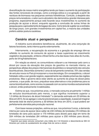 diversificação da nossa matriz energética tendo por base o aumento da participação 
das fontes renováveis de energia, como a energia eólica e a co-geração a partir de 
resíduos de biomassa nas pequenas centrais hidrelétricas. Contudo, a despeito dos 
preços remuneradores, o setor sucro-alcooleiro não demonstrou grande interesse pelo 
programa, especialmente porque está focando seus investimentos no aumento da 
produção de açúcar e álcool, enquanto aguarda a conclusão de outras linhas de 
pesquisa para o aproveitamento do bagaço da cana. Como teria de sujeitar-se a contratos 
de longo prazo, com grandes investimentos em capital fixo, a maioria das unidades 
preferiu adotar postura cautelosa. 
Cenário atual e perspectivas 
A indústria sucro-alcooleira beneficia-se, atualmente, de uma conjunção de 
fatores favoráveis, tanto interna quanto externamente. 
Internamente, a recuperação da economia e a geração de emprego têm-se 
refletido no aumento do consumo de açúcar a taxas superiores ao crescimento 
vegetativo da população, embora o Brasil tenha uma das taxas mais altas do mundo, 
perto de 54 kg/habitante/ano. 
Em relação ao etanol, os consumidores voltaram a se interessar pelo carro a 
álcool por causa da elevação dos preços da gasolina no mercado interno, as 
perspectivas altistas dos preços internacionais do petróleo e o lançamento dos veículos 
bicombustíveis. Decorridos somente 2 anos do lançamento comercial, 70% das vendas 
de veículos novos no País já incorporam a nova tecnologia. Em conseqüência, o álcool 
hidratado voltou a ser grande negócio, especialmente nas cidades próximas das regiões 
produtoras. Mas o governo deve estar atento ao aumento do preço do álcool pelos 
usineiros, o que pode, de novo, prejudicar essa alternativa e criar problemas para os 
carros bicombustíveis, como ocorreu no passado com os carros movidos exclusivamente 
a álcool, então praticamente inviabilizados. 
Estima-se que, nos próximos anos, o mercado consuma anualmente 1 milhão 
de veículos bicombustíveis pelo menos, o que significa incremento superior a 
1,5 bilhão de litros/ano de álcool hidratado18 e demanda estimada em 25 bilhões de 
litros em 2013. Ao se agregar o volume previsível para a exportação, é possível imaginar 
demanda total de etanol próxima a 30 bilhões de litros em 2015, a qual poderá ser 
perfeitamente atendida pela produção nacional. 
Com base nessas projeções, estima-se que, nos próximos 5 anos, a demanda 
interna por cana-de-açúcar deve saltar de 240 milhões de toneladas (70 milhões de 
toneladas de cana para açúcar e 170 milhões para álcool) para algo em torno de 
334 milhões de toneladas (84 milhões para açúcar e 250 milhões para álcool), 
18 Supondo que esses veículos consumam uma média de 2 mil litros/ano e descontando-se 500 mil 
litros/ano por conta do sucateamento da antiga frota de carros a álcool. 
72 
 