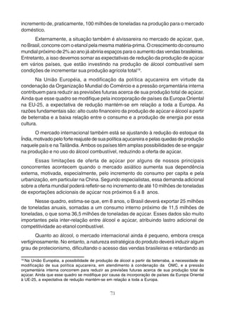 incremento de, praticamente, 100 milhões de toneladas na produção para o mercado 
doméstico. 
Externamente, a situação também é alvissareira no mercado de açúcar, que, 
no Brasil, concorre com o etanol pela mesma matéria-prima. O crescimento do consumo 
mundial próximo de 2% ao ano já abriria espaços para o aumento das vendas brasileiras. 
Entretanto, a isso devemos somar as expectativas de redução da produção de açúcar 
em vários países, que estão investindo na produção de álcool combustível sem 
condições de incrementar sua produção agrícola total19. 
Na União Européia, a modificação da política açucareira em virtude da 
condenação da Organização Mundial do Comércio e a pressão orçamentária interna 
contribuem para reduzir as previsões futuras acerca de sua produção total de açúcar. 
Ainda que esse quadro se modifique pela incorporação de países da Europa Oriental 
na EU-25, a expectativa de redução mantém-se em relação a toda a Europa. As 
razões fundamentais são: alto custo financeiro da produção de açúcar e álcool a partir 
de beterraba e a baixa relação entre o consumo e a produção de energia por essa 
cultura. 
O mercado internacional também está se ajustando à redução do estoque da 
Índia, motivado pelo forte reajuste de sua política açucareira e pelas quedas de produção 
naquele país e na Tailândia. Ambos os países têm amplas possibilidades de se engajar 
na produção e no uso do álcool combustível, reduzindo a oferta de açúcar. 
Essas limitações de oferta de açúcar por alguns de nossos principais 
concorrentes acontecem quando o mercado asiático aumenta sua dependência 
externa, motivada, especialmente, pelo incremento do consumo per capita e pela 
urbanização, em particular na China. Segundo especialistas, essa demanda adicional 
sobre a oferta mundial poderá refletir-se no incremento de até 10 milhões de toneladas 
de exportações adicionais de açúcar nos próximos 6 a 8 anos. 
Nesse quadro, estima-se que, em 8 anos, o Brasil deverá exportar 25 milhões 
de toneladas anuais, somadas a um consumo interno próximo de 11,5 milhões de 
toneladas, o que soma 36,5 milhões de toneladas de açúcar. Esses dados são muito 
importantes pela inter-relação entre álcool e açúcar, atribuindo lastro adicional de 
competitividade ao etanol combustível. 
Quanto ao álcool, o mercado internacional ainda é pequeno, embora cresça 
vertiginosamente. No entanto, a natureza estratégica do produto deverá induzir algum 
grau de protecionismo, dificultando o acesso das vendas brasileiras e retardando as 
19 Na União Européia, a possibilidade de produção de álcool a partir da beterraba, a necessidade de 
modificação de sua política açucareira, em atendimento à condenação da OMC, e a pressão 
orçamentária interna concorrem para reduzir as previsões futuras acerca de sua produção total de 
açúcar. Ainda que esse quadro se modifique por causa da incorporação de países da Europa Oriental 
à UE-25, a expectativa de redução mantém-se em relação a toda a Europa. 
73 
 