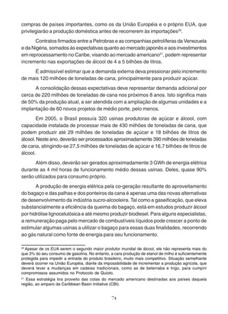 compras de países importantes, como os da União Européia e o próprio EUA, que 
privilegiarão a produção doméstica antes de recorrerem às importações20. 
Contratos firmados entre a Petrobras e as companhias petrolíferas da Venezuela 
e da Nigéria, somados às expectativas quanto ao mercado japonês e aos investimentos 
em reprocessamento no Caribe, visando ao mercado americano21, podem representar 
incremento nas exportações de álcool de 4 a 5 bilhões de litros. 
É admissível estimar que a demanda externa deva pressionar pelo incremento 
de mais 120 milhões de toneladas de cana, principalmente para produzir açúcar. 
A consolidação dessas expectativas deve representar demanda adicional por 
cerca de 220 milhões de toneladas de cana nos próximos 8 anos. Isto significa mais 
de 50% da produção atual, a ser atendida com a ampliação de algumas unidades e a 
implantação de 60 novos projetos de médio porte, pelo menos. 
Em 2005, o Brasil possuía 320 usinas produtoras de açúcar e álcool, com 
capacidade instalada de processar mais de 430 milhões de toneladas de cana, que 
podem produzir até 29 milhões de toneladas de açúcar e 18 bilhões de litros de 
álcool. Neste ano, deverão ser processados aproximadamente 390 milhões de toneladas 
de cana, atingindo-se 27,5 milhões de toneladas de açúcar e 16,7 bilhões de litros de 
álcool. 
Além disso, deverão ser gerados aproximadamente 3 GWh de energia elétrica 
durante as 4 mil horas de funcionamento médio dessas usinas. Deles, quase 90% 
serão utilizados para consumo próprio. 
A produção de energia elétrica pela co-geração resultante do aproveitamento 
do bagaço e das palhas e dos ponteiros da cana é apenas uma das novas alternativas 
de desenvolvimento da indústria sucro-alcooleira. Tal como a gaseificação, que eleva 
substancialmente a eficiência da queima do bagaço, está em estudos produzir álcool 
por hidrólise lignocelulósica e até mesmo produzir biodiesel. Para alguns especialistas, 
a remuneração paga pelo mercado de combustíveis líquidos pode crescer a ponto de 
estimular algumas usinas a utilizar o bagaço para essas duas finalidades, recorrendo 
ao gás natural como fonte de energia para seu funcionamento. 
20 Apesar de os EUA serem o segundo maior produtor mundial de álcool, ele não representa mais do 
que 3% do seu consumo de gasolina. No entanto, a cara produção de etanol de milho é suficientemente 
protegida para impedir a entrada do produto brasileiro, muito mais competitivo. Situação semelhante 
deverá ocorrer na União Européia, diante da impossibilidade de incrementar a produção agrícola, que 
deverá levar a mudanças em cadeias tradicionais, como as de beterraba e trigo, para cumprir 
compromissos assumidos no Protocolo de Quioto. 
21 Essa estratégia tira proveito das cotas do mercado americano destinadas aos países daquela 
região, ao amparo da Caribbean Basin Initiative (CBI). 
74 
 