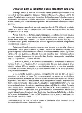 Desafios para a indústria sucro-alcooleira nacional 
A energia renovável deve ser consolidada como o grande negócio do século 21, 
cabendo à biomassa papel de destaque nesse contexto, em particular à cana-de-açúcar. 
A revitalização do mercado doméstico de álcool combustível coincide com o 
aumento da participação brasileira no mercado internacional de açúcar, enquanto o 
mundo caminha para adotar a nossa experiência de usar o etanol como oxigenante da 
gasolina. 
Estimativa de expansão da oferta de cana da ordem de 220 milhões de toneladas 
implica a necessidade de incorporar quase 3 milhões de hectares em áreas de plantio 
nos próximos 6 a 8 anos. 
A meta de 3 milhões de hectares plantados pode ser substancialmente reduzida 
se houver ganhos contínuos e substanciais na produtividade da cultura e no aumento 
do teor de sacarose. De qualquer forma, a cana ocupa apenas 10% da área agrícola 
atual do País e há grande disponibilidade de terras agricultáveis a serem incorporadas, 
principalmente no Cerrado22. 
Outras questões são mais preocupantes, seja no plano externo, seja no interno, 
envolvendo políticas governamentais e grandes investimentos públicos e privados para 
que o País possa atender ao crescimento das demandas interna e externa. Apesar do 
pioneirismo e da qualificação técnica de nossa indústria, com menores custos e 
grande potencial de aumento de produção, tais desafios exigem ação planejada e 
conjunta do governo com o setor privado. 
O primeiro e, talvez, o maior deles diz respeito às dimensões do mercado 
mundial de álcool combustível. Com apenas metade da cana que produz, o Brasil 
substitui mais de 40% da gasolina consumida internamente, enquanto a produção 
mundial de etanol ainda é insignificante, assim como sua demanda, ainda que ambas 
estejam crescendo muito. 
É fundamental buscar parcerias, principalmente com os demais países 
produtores de açúcar de cana. Eles poderiam seguir os passos da agroindústria 
brasileira, investindo no melhor aproveitamento de sua matéria-prima pela diversificação 
da produção e da melhoria da qualidade, o que lhes permitirá acesso a dois mercados 
distintos: de alimentação e de energia. A produção de álcool pode ser alternativa para 
os países beneficiários de regimes especiais de cotas dos EUA e da Unidade Européia, 
como os africanos, os caribenhos e os do Pacífico (ACP). Isso possibilitaria uma 
aproximação maior do Brasil com eles, para compensar o ambiente de insatisfação 
ocasionado pelo painel realizado pelo Brasil, pela Austrália e pela Tailândia no âmbito 
da Organização Mundial do Comércio (OMC), contestando o regime açucareiro europeu, 
do qual eles são beneficiários. 
22 Estima-se que haja, no País, cerca de 50 milhões de hectares de pastos com algum grau de 
degradação, especialmente em áreas de Cerrado. 
75 
 