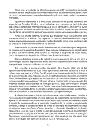 Afora isso, a produção de álcool nos países da ACP representaria demanda 
adicional para as exportações brasileiras de serviços e equipamentos industriais, além 
de campo para novas oportunidades de investimento no exterior, voltado para novos 
mercados. 
Igualmente importante é a articulação com países de grande demanda, em 
especial os Estados Unidos, para trabalhar em conjunto na definição das 
especificações técnicas internacionais para o álcool combustível. O objetivo é evitar 
que programas nacionais de estímulo à indústria doméstica se pautem por barreiras 
não-tarifárias para restringir as importações deles e coibir as nossas vendas externas. 
Ainda no âmbito externo, teríamos que trabalhar mais intensamente para 
aumentar a liquidez e a fluidez dos negócios no mercado de biocombustíveis, o que 
exigiria alguma adaptação da legislação e muita articulação com e entre o setor privado 
da produção, e do comércio no País e no exterior. 
Internamente, importante desafio é desenvolver um plano diretor para a expansão 
da indústria sucro-alcooleira. Esse plano deve começar pelo zoneamento agroclimático 
da cana, que servirá tanto para planejar ou restringir a ocupação de novas áreas, 
como para gerenciar as políticas públicas para áreas tradicionais. 
Outros desafios internos da indústria sucro-alcooleira têm a ver com a 
concentração espacial da produção e a falta de interesse pela busca de maior eficiência 
energética por parte das unidades produtoras. 
Em relação à concentração espacial, São Paulo, além de já ter 
aproximadamente metade de suas terras agricultáveis cobertas pela cana, é onde a 
cultura mais se expande no País. Dos 40 projetos em fase de implantação, 25 situam-se 
lá, concentrando-se na região oeste, em áreas tradicionais de pecuária. Da mesma 
forma, Minas Gerais, que registra as maiores taxas de crescimento do setor, vê novos 
projetos sendo implantados no Triângulo Mineiro, praticamente como extensão dos 
mesmos padrões prevalecentes na produção paulista. Essa concentração, embora 
aparentemente irreversível em Minas Gerais, deve ser evitada nas novas áreas, pois, 
aliada à verticalização, tende a criar sérios problemas socioeconômicos e ambientais, 
além de aumentar a vulnerabilidade dos cultivos a pragas e doenças. 
A alternativa à concentração está diretamente relacionada a outro desafio: a 
necessidade de investimentos em infra-estrutura de escoamento no interior do País. 
Apesar do expressivo crescimento no Centro-Oeste, a produção sucro-alcooleira ainda 
é incipiente, considerando-se a topografia prevalecente na região, a regularidade 
climática, o preço e a disponibilidade de terras e o exemplo do desempenho da soja 
atualmente. Além do Centro-Oeste, também o chamado Meio-Norte (incluindo 
Tocantins, o leste do Pará e o leste e o sul do Maranhão e do Piauí), onde também 
predominam as condições do Cerrado, tem potencial para ser novo eixo de produção. 
No entanto, isso depende de investimentos em infra-estrutura que são vitais para 
escoar a produção aos portos de São Luís (MA) e Fortaleza (CE). 
76 
 