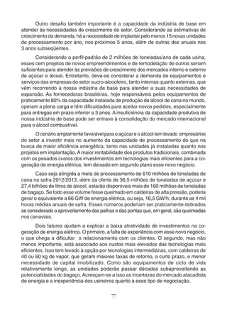 Outro desafio também importante é a capacidade da indústria de base em 
atender às necessidades de crescimento do setor. Considerando as estimativas de 
crescimento da demanda, há a necessidade de implantar pelo menos 15 novas unidades 
de processamento por ano, nos próximos 5 anos, além de outras dez anuais nos 
3 anos subseqüentes. 
Considerando o perfil-padrão de 2 milhões de toneladas/ano de cada usina, 
esses cem projetos de novos empreendimentos e de remodelação de outros seriam 
suficientes para atender às previsões de crescimento dos mercados interno e externo 
de açúcar e álcool. Entretanto, deve-se considerar a demanda de equipamentos e 
serviços das empresas do setor sucro-alcooleiro, tanto internas quanto externas, que 
vêm recorrendo à nossa indústria de base para atender a suas necessidades de 
expansão. As fornecedoras brasileiras, hoje responsáveis pelos equipamentos de 
praticamente 80% da capacidade instalada de produção de álcool de cana no mundo, 
operam a plena carga e têm dificuldades para aceitar novos pedidos, especialmente 
para entregas em prazo inferior a 3 anos. A insuficiência da capacidade produtiva de 
nossa indústria de base pode ser entrave à consolidação do mercado internacional 
para o álcool combustível. 
O cenário amplamente favorável para o açúcar e o álcool tem levado empresários 
do setor a investir mais no aumento da capacidade de processamento do que na 
busca de maior eficiência energética, tanto nas unidades já instaladas quanto nos 
projetos em implantação. A maior rentabilidade dos produtos tradicionais, combinada 
com os pesados custos dos investimentos em tecnologias mais eficientes para a co-geração 
de energia elétrica, tem deixado em segundo plano esse novo negócio. 
Caso seja atingida a meta de processamento de 610 milhões de toneladas de 
cana na safra 2012/2013, além da oferta de 36,5 milhões de toneladas de açúcar e 
27,4 bilhões de litros de álcool, estarão disponíveis mais de 160 milhões de toneladas 
de bagaço. Se todo esse volume fosse queimado em caldeiras de alta pressão, poderia 
gerar o equivalente a 66 GW de energia elétrica, ou seja, 16,5 GW/h, durante as 4 mil 
horas médias anuais de safra. Esses números poderiam ser praticamente dobrados 
se considerado o aproveitamento das palhas e das pontas que, em geral, são queimadas 
nos canaviais. 
Dois fatores ajudam a explicar a baixa atratividade de investimentos na co-geração 
de energia elétrica. O primeiro, a falta de experiência com esse novo negócio, 
o que chega a dificultar o relacionamento com os clientes. O segundo, mas não 
menos importante, está associado aos custos mais elevados das tecnologias mais 
eficientes. Isso tem levado à opção por tecnologias intermediárias, com caldeiras de 
40 ou 60 kg de vapor, que geram maiores taxas de retorno, a curto prazo, e menor 
necessidade de capital imobilizado. Como são equipamentos de ciclo de vida 
relativamente longo, as unidades poderão passar décadas subaproveitando as 
potencialidades do bagaço. Acresçam-se a isso as incertezas do mercado atacadista 
de energia e a inexperiência dos usineiros quanto a esse tipo de negociação. 
77 
 