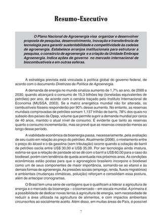 Resumo-Executivo 
O Plano Nacional de Agroenergia visa organizar e desenvolver 
proposta de pesquisa, desenvolvimento, inovação e transferência de 
tecnologia para garantir sustentabilidade e competitividade às cadeias 
de agroenergia. Estabelece arranjos institucionais para estruturar a 
pesquisa, o consórcio de agroenergia e a criação da Unidade Embrapa 
Agroenergia. Indica ações de governo no mercado internacional de 
biocombustíveis e em outras esferas. 
A estratégia prevista está vinculada à política global do governo federal, de 
acordo com o documento Diretrizes da Política de Agroenergia. 
A demanda de energia no mundo sinaliza aumento de 1,7% ao ano, de 2000 a 
2030, quando alcançará o consumo de 15,3 bilhões tep (toneladas equivalentes de 
petróleo) por ano, de acordo com o cenário traçado pelo Instituto Internacional de 
Economia (MUSSA, 2003). Se a matriz energética mundial não for alterada, os 
combustíveis fósseis responderão por 90% desse aumento. No entanto, as reservas 
mundiais comprovadas de petróleo somam 1,137 trilhão de barris, 78% dos quais no 
subsolo dos países da Opep, volume que permite suprir a demanda mundial por cerca 
de 40 anos, mantido o atual nível de consumo. É evidente que tanto as reservas 
quanto o consumo incrementarão, mas se prevê que as reservas crescerão menos ao 
longo desse período. 
A viabilidade econômica da bioenergia passa, necessariamente, pela avaliação 
de seu custo em relação ao preço do petróleo. Atualmente (2006), o nivelamento entre 
o preço do álcool e o da gasolina (sem tributação) ocorre quando a cotação do barril 
de petróleo oscila entre US$ 30,00 e US$ 35,00. Por ser tecnologia ainda imatura, 
estima-se que a relação de paridade só se dê com o barril a US$ 60,00 para o caso do 
biodiesel, porém com tendência de queda acentuada nos próximos anos. As condições 
econômicas estão postas para que o agronegócio brasileiro incorpore o biodiesel 
como um de seus componentes de maior importância, somando-se ao etanol e às 
demais formas de agroenergia. As pressões sociais (emprego, renda, fluxos migratórios) 
e ambientais (mudanças climáticas, poluição) reforçam e consolidam essa postura, 
além de antecipar cronogramas. 
O Brasil tem uma série de vantagens que o qualificam a liderar a agricultura de 
energia e o mercado da bioenergia – o biomercado – em escala mundial. A primeira é 
a possibilidade de dedicar novas terras à agricultura de energia, sem necessidade de 
reduzir a área utilizada na agricultura de alimentos, e com impactos ambientais 
circunscritos ao socialmente aceito. Além disso, em muitas áreas do País, é possível 
7 
 