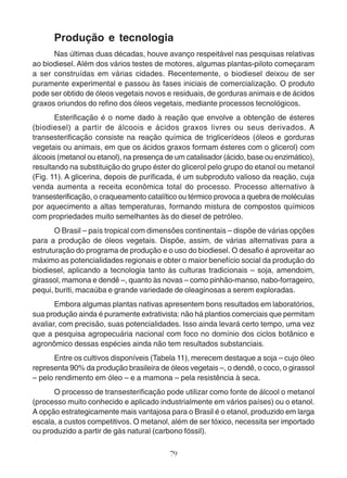 Produção e tecnologia 
Nas últimas duas décadas, houve avanço respeitável nas pesquisas relativas 
ao biodiesel. Além dos vários testes de motores, algumas plantas-piloto começaram 
a ser construídas em várias cidades. Recentemente, o biodiesel deixou de ser 
puramente experimental e passou às fases iniciais de comercialização. O produto 
pode ser obtido de óleos vegetais novos e residuais, de gorduras animais e de ácidos 
graxos oriundos do refino dos óleos vegetais, mediante processos tecnológicos. 
Esterificação é o nome dado à reação que envolve a obtenção de ésteres 
(biodiesel) a partir de álcoois e ácidos graxos livres ou seus derivados. A 
transesterificação consiste na reação química de triglicerídeos (óleos e gorduras 
vegetais ou animais, em que os ácidos graxos formam ésteres com o glicerol) com 
álcoois (metanol ou etanol), na presença de um catalisador (ácido, base ou enzimático), 
resultando na substituição do grupo éster do glicerol pelo grupo do etanol ou metanol 
(Fig. 11). A glicerina, depois de purificada, é um subproduto valioso da reação, cuja 
venda aumenta a receita econômica total do processo. Processo alternativo à 
transesterificação, o craqueamento catalítico ou térmico provoca a quebra de moléculas 
por aquecimento a altas temperaturas, formando mistura de compostos químicos 
com propriedades muito semelhantes às do diesel de petróleo. 
O Brasil – país tropical com dimensões continentais – dispõe de várias opções 
para a produção de óleos vegetais. Dispõe, assim, de várias alternativas para a 
estruturação do programa de produção e o uso do biodiesel. O desafio é aproveitar ao 
máximo as potencialidades regionais e obter o maior benefício social da produção do 
biodiesel, aplicando a tecnologia tanto às culturas tradicionais – soja, amendoim, 
girassol, mamona e dendê –, quanto às novas – como pinhão-manso, nabo-forrageiro, 
pequi, buriti, macaúba e grande variedade de oleaginosas a serem exploradas. 
Embora algumas plantas nativas apresentem bons resultados em laboratórios, 
sua produção ainda é puramente extrativista: não há plantios comerciais que permitam 
avaliar, com precisão, suas potencialidades. Isso ainda levará certo tempo, uma vez 
que a pesquisa agropecuária nacional com foco no domínio dos ciclos botânico e 
agronômico dessas espécies ainda não tem resultados substanciais. 
Entre os cultivos disponíveis (Tabela 11), merecem destaque a soja – cujo óleo 
representa 90% da produção brasileira de óleos vegetais –, o dendê, o coco, o girassol 
– pelo rendimento em óleo – e a mamona – pela resistência à seca. 
O processo de transesterificação pode utilizar como fonte de álcool o metanol 
(processo muito conhecido e aplicado industrialmente em vários países) ou o etanol. 
A opção estrategicamente mais vantajosa para o Brasil é o etanol, produzido em larga 
escala, a custos competitivos. O metanol, além de ser tóxico, necessita ser importado 
ou produzido a partir de gás natural (carbono fóssil). 
79 
 