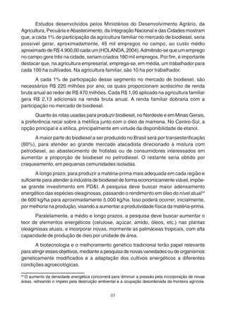 Estudos desenvolvidos pelos Ministérios do Desenvolvimento Agrário, da 
Agricultura, Pecuária e Abastecimento, da Integração Nacional e das Cidades mostram 
que, a cada 1% de participação da agricultura familiar no mercado de biodiesel, seria 
possível gerar, aproximadamente, 45 mil empregos no campo, ao custo médio 
aproximado de R$ 4.900,00 cada um (HOLANDA, 2004). Admitindo-se que um emprego 
no campo gere três na cidade, seriam criados 180 mil empregos. Por fim, é importante 
destacar que, na agricultura empresarial, emprega-se, em média, um trabalhador para 
cada 100 ha cultivados. Na agricultura familiar, são 10 ha por trabalhador. 
A cada 1% de participação desse segmento no mercado de biodiesel, são 
necessários R$ 220 milhões por ano, os quais proporcionam acréscimo de renda 
bruta anual ao redor de R$ 470 milhões. Cada R$ 1,00 aplicado na agricultura familiar 
gera R$ 2,13 adicionais na renda bruta anual. A renda familiar dobraria com a 
participação no mercado de biodiesel. 
Quanto às rotas usadas para produzir biodiesel, no Nordeste e em Minas Gerais, 
a preferência recai sobre a metílica junto com o óleo de mamona. No Centro-Sul, a 
opção principal é a etílica, principalmente em virtude da disponibilidade de etanol. 
A maior parte do biodiesel a ser produzido no Brasil será por transesterificação 
(80%), para atender ao grande mercado atacadista direcionado à mistura com 
petrodiesel, ao abastecimento de frotistas ou de consumidores interessados em 
aumentar a proporção de biodiesel no petrodiesel. O restante seria obtido por 
craqueamento, em pequenas comunidades isoladas. 
A longo prazo, para produzir a matéria-prima mais adequada em cada região e 
suficiente para atender à indústria de biodiesel de forma economicamente viável, impõe-se 
grande investimento em PD&I. A pesquisa deve buscar maior adensamento 
energético das espécies oleaginosas, passando o rendimento em óleo do nível atual24 
de 600 kg/ha para aproximadamente 5.000 kg/ha. Isso poderá ocorrer, inicialmente, 
por melhoria na produção, visando a aumentar a produtividade física da matéria-prima. 
Paralelamente, a médio e longo prazos, a pesquisa deve buscar aumentar o 
teor de elementos energéticos (celulose, açúcar, amido, óleos, etc.) nas plantas 
oleaginosas atuais, e incorporar novas, mormente as palmáceas tropicais, com alta 
capacidade de produção de óleo por unidade de área. 
A biotecnologia e o melhoramento genético tradicional terão papel relevante 
para atingir esses objetivos, mediante a pesquisa de novas variedades ou de organismos 
geneticamente modificados e a adaptação dos cultivos energéticos a diferentes 
condições agroecológicas. 
24 O aumento da densidade energética concorrerá para diminuir a pressão pela incorporação de novas 
áreas, refreando o ímpeto pela destruição ambiental e a ocupação desordenada da fronteira agrícola. 
81 
 