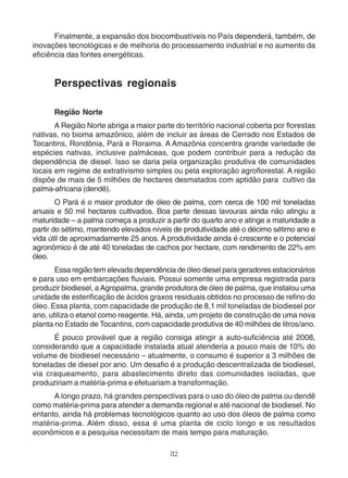 Finalmente, a expansão dos biocombustíveis no País dependerá, também, de 
inovações tecnológicas e de melhoria do processamento industrial e no aumento da 
eficiência das fontes energéticas. 
Perspectivas regionais 
Região Norte 
A Região Norte abriga a maior parte do território nacional coberta por florestas 
nativas, no bioma amazônico, além de incluir as áreas de Cerrado nos Estados de 
Tocantins, Rondônia, Pará e Roraima. A Amazônia concentra grande variedade de 
espécies nativas, inclusive palmáceas, que podem contribuir para a redução da 
dependência de diesel. Isso se daria pela organização produtiva de comunidades 
locais em regime de extrativismo simples ou pela exploração agroflorestal. A região 
dispõe de mais de 5 milhões de hectares desmatados com aptidão para cultivo da 
palma-africana (dendê). 
O Pará é o maior produtor de óleo de palma, com cerca de 100 mil toneladas 
anuais e 50 mil hectares cultivados. Boa parte dessas lavouras ainda não atingiu a 
maturidade – a palma começa a produzir a partir do quarto ano e atinge a maturidade a 
partir do sétimo, mantendo elevados níveis de produtividade até o décimo sétimo ano e 
vida útil de aproximadamente 25 anos. A produtividade ainda é crescente e o potencial 
agronômico é de até 40 toneladas de cachos por hectare, com rendimento de 22% em 
óleo. 
Essa região tem elevada dependência de óleo diesel para geradores estacionários 
e para uso em embarcações fluviais. Possui somente uma empresa registrada para 
produzir biodiesel, a Agropalma, grande produtora de óleo de palma, que instalou uma 
unidade de esterificação de ácidos graxos residuais obtidos no processo de refino do 
óleo. Essa planta, com capacidade de produção de 8,1 mil toneladas de biodiesel por 
ano, utiliza o etanol como reagente. Há, ainda, um projeto de construção de uma nova 
planta no Estado de Tocantins, com capacidade produtiva de 40 milhões de litros/ano. 
É pouco provável que a região consiga atingir a auto-suficiência até 2008, 
considerando que a capacidade instalada atual atenderia a pouco mais de 10% do 
volume de biodiesel necessário – atualmente, o consumo é superior a 3 milhões de 
toneladas de diesel por ano. Um desafio é a produção descentralizada de biodiesel, 
via craqueamento, para abastecimento direto das comunidades isoladas, que 
produziriam a matéria-prima e efetuariam a transformação. 
A longo prazo, há grandes perspectivas para o uso do óleo de palma ou dendê 
como matéria-prima para atender a demanda regional e até nacional de biodiesel. No 
entanto, ainda há problemas tecnológicos quanto ao uso dos óleos de palma como 
matéria-prima. Além disso, essa é uma planta de ciclo longo e os resultados 
econômicos e a pesquisa necessitam de mais tempo para maturação. 
82 
 