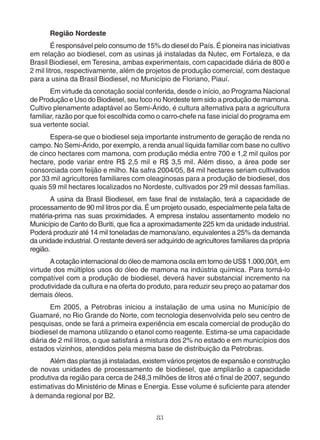 Região Nordeste 
É responsável pelo consumo de 15% do diesel do País. É pioneira nas iniciativas 
em relação ao biodiesel, com as usinas já instaladas da Nutec, em Fortaleza, e da 
Brasil Biodiesel, em Teresina, ambas experimentais, com capacidade diária de 800 e 
2 mil litros, respectivamente, além de projetos de produção comercial, com destaque 
para a usina da Brasil Biodiesel, no Município de Floriano, Piauí. 
Em virtude da conotação social conferida, desde o início, ao Programa Nacional 
de Produção e Uso do Biodiesel, seu foco no Nordeste tem sido a produção de mamona. 
Cultivo plenamente adaptável ao Semi-Árido, é cultura alternativa para a agricultura 
familiar, razão por que foi escolhida como o carro-chefe na fase inicial do programa em 
sua vertente social. 
Espera-se que o biodiesel seja importante instrumento de geração de renda no 
campo. No Semi-Árido, por exemplo, a renda anual líquida familiar com base no cultivo 
de cinco hectares com mamona, com produção média entre 700 e 1,2 mil quilos por 
hectare, pode variar entre R$ 2,5 mil e R$ 3,5 mil. Além disso, a área pode ser 
consorciada com feijão e milho. Na safra 2004/05, 84 mil hectares seriam cultivados 
por 33 mil agricultores familiares com oleaginosas para a produção de biodiesel, dos 
quais 59 mil hectares localizados no Nordeste, cultivados por 29 mil dessas famílias. 
A usina da Brasil Biodiesel, em fase final de instalação, terá a capacidade de 
processamento de 90 mil litros por dia. É um projeto ousado, especialmente pela falta de 
matéria-prima nas suas proximidades. A empresa instalou assentamento modelo no 
Município de Canto do Buriti, que fica a aproximadamente 225 km da unidade industrial. 
Poderá produzir até 14 mil toneladas de mamona/ano, equivalentes a 25% da demanda 
da unidade industrial. O restante deverá ser adquirido de agricultores familiares da própria 
região. 
A cotação internacional do óleo de mamona oscila em torno de US$ 1.000,00/t, em 
virtude dos múltiplos usos do óleo de mamona na indústria química. Para torná-lo 
compatível com a produção de biodiesel, deverá haver substancial incremento na 
produtividade da cultura e na oferta do produto, para reduzir seu preço ao patamar dos 
demais óleos. 
Em 2005, a Petrobras iniciou a instalação de uma usina no Município de 
Guamaré, no Rio Grande do Norte, com tecnologia desenvolvida pelo seu centro de 
pesquisas, onde se fará a primeira experiência em escala comercial de produção do 
biodiesel de mamona utilizando o etanol como reagente. Estima-se uma capacidade 
diária de 2 mil litros, o que satisfará a mistura dos 2% no estado e em municípios dos 
estados vizinhos, atendidos pela mesma base de distribuição da Petrobras. 
Além das plantas já instaladas, existem vários projetos de expansão e construção 
de novas unidades de processamento de biodiesel, que ampliarão a capacidade 
produtiva da região para cerca de 248,3 milhões de litros até o final de 2007, segundo 
estimativas do Ministério de Minas e Energia. Esse volume é suficiente para atender 
à demanda regional por B2. 
83 
 