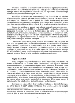 A mamona consolidou-se como importante alternativa da região central da Bahia, 
hoje com mais de 150 mil hectares cultivados e produção superior a 100 mil toneladas 
de baga, mais de 90% da produção nacional. Lavouras implantadas com a tecnologia 
recomendada pela Embrapa alcançam até 3 t/ha. 
A Embrapa já mapeou, por zoneamento agrícola, mais de 600 mil hectares 
aptos ao cultivo da mamona, que pode ser alternativa para mais de 100 mil famílias de 
agricultores. Tão importante quanto a aptidão agronômica é a obediência a práticas 
de manejo, especialmente quando do plantio em consórcio, visando a reduzir o risco, 
diversificar as oportunidades e obter o máximo de fontes alimentares da própria lavoura. 
Apesar dos registros de grande expansão na área cultivada com mamona – 
que se estima chegar a mais de 600 mil hectares até 2007 –, ainda são incipientes as 
pesquisas de novas variedades e de tecnologias de manejo, especialmente 
colheitadeiras25. Embora a mamona possa ser vetor de inclusão social no Semi-Árido, 
se os produtores daquela região não estiverem preparados para enfrentar a competição, 
eles poderão não suportar a concorrência da produção nas novas áreas, que contarem 
com pacote tecnológico intensivo em capital. 
O Maranhão, situado na região de transição entre o Semi-Árido, o Cerrado e a 
Amazônia, tem grande potencial para cultivos perenes, notadamente babaçu, planta 
nativa da região, que se estima ocupar área superior a 18 milhões de hectares do 
estado. Embora o óleo de babaçu seja de excelente qualidade, sofre algumas 
restrições, entre as quais o custo de extração: além de o óleo representar somente 
4% a 5% do fruto (o qual é envolto por casca muito dura), trata-se de uma produção 
baseada no extrativismo, ou seja, com baixo padrão de organização. 
Região Centro-Sul 
A soja tem potencial para oferecer todo o óleo necessário para atender até 
mesmo à mistura dos 5% ao diesel fóssil. Mas ela ainda sofre algumas restrições 
econômicas relativas ao custo da matéria-prima para a fabricação do biodiesel. Daí a 
preocupação dos produtores com a competitividade do biodiesel do óleo da soja, visto 
que os benefícios fiscais previstos serão menores ou até inexistentes na região. Eis 
aí o motivo por que várias empresas26 ainda estejam cautelosas ou receosas em 
relação à produção do biodiesel para o mercado interno. Contudo, cumpre destacar 
que o governo tem rediscutido a questão tributária, no intuito de conceder incentivos 
ao biodiesel em geral, independentemente da região produtora, do tipo de empresa e 
da matéria-prima empregada, restringindo o tratamento diferenciado apenas à 
agricultura familiar e às Regiões Norte e Nordeste e ao Semi-Árido. 
Estima-se que a capacidade de produção de biodiesel no Centro-Sul chegue, 
até o final do ano de 2007, a 835,2 milhões de litros anuais. Atualmente, a região 
25 Em geral, ainda se usa a colheitadeira de milho, com algumas adaptações. 
26 Por exemplo, a Ecomat, de Mato Grosso, pioneira na produção de ésteres de óleo de soja para 
mistura do álcool ao diesel, com capacidade instalada de 26.666 L/dia. 
84 
 