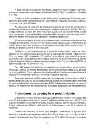 A despeito da precariedade dos dados, decorrente das variações regionais, 
estima-se um consumo mundial per capita anual de 0,3 a 0,4 m3 de madeira, equivalente 
a 0,1 tep. 
O setor rural é o maior consumidor de biomassa para energia. Estima-se que o 
consumo per capita rural atual seja de 1 t/ano (15GJ), enquanto, nas áreas urbanas, 
o consumo cai para 50% dele. 
As variações no consumo de energia de madeira na forma de lenha bruta e 
resíduos estão fortemente associadas ao grau de desenvolvimento do País. Seu uso 
é especialmente comum em área rurais dos países em desenvolvimento, sendo 
responsável pela quase totalidade da energia residencial consumida. Normalmente, o 
consumo ocorre, em sua quase totalidade, no local de produção. 
Já o carvão vegetal é mais consumido nas áreas urbanas e suburbanas das 
cidades, demandando cerca de 6 m3 de madeira para a produção de uma tonelada de 
carvão. Assim, incorrem em custos de transporte, tanto da matéria-prima quanto do 
carvão, de processamento e de estocagem. 
No Brasil, a produção de energia a partir de madeira vem caindo de modo 
consistente nos últimos anos. Estima-se que a extração de madeira reduziu-se em 
35% nos anos 1990, caindo de 106 milhões de toneladas para estabilizar-se em 
69,5 milhões de toneladas/ano, em especial por conta do menor consumo de carvão 
vegetal. A queda foi observada no consumo residencial (47%), na indústria (39%), na 
agricultura (13%) e no comércio (1%). 
Em 1999, enquanto 25 milhões de toneladas de madeira foram transformados 
em carvão, apenas 0,5 milhão de toneladas de madeira foram usadas para a geração 
de energia elétrica. O uso industrial de madeira no Brasil destina-se especialmente à 
produção de alimentos e bebidas, cerâmica e indústria de papel. 
Estima-se existirem no País cerca de 3 milhões de hectares de eucaliptos 
destinados primariamente à produção de carvão. Com eventual retomada do mercado 
de biomassa florestal, estima-se que haverá déficit de oferta madeireira na próxima 
década, em decorrência do longo tempo de maturação dos projetos de reflorestamento. 
Indicadores de produção e produtividade 
O consumo mundial de madeira atingiu 3,3 bilhões de m3/ano, em meados dos 
anos 90. A área florestal no mundo era de 3,41 bilhões de hectares, em 1995, 27% da 
superfície terrestre, excluindo Groenlândia e Alasca. O Brasil detinha 16% das florestas. 
A área dobrou entre 1980 e 1995 (de 40,2 milhões passou para 81,2 milhões de 
hectares). 
O consumo industrial de lenha para energia concentra-se na agroindústria 
localizada no meio rural, na secagem de grãos, chá ou tabaco, na produção de tijolos 
e na indústria de cerâmica. Esse uso responde por 10% a 20% da energia de madeira 
87 
 