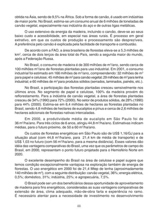 obtida na Ásia, sendo de 9,5% na África. Sob a forma de carvão, é usado em indústrias 
de maior porte. No Brasil, estima-se um consumo anual de 6 milhões de toneladas de 
carvão vegetal, especialmente nas indústria do aço e de outras ligas metálicas. 
O uso extensivo da energia da madeira, incluindo o carvão, deve-se ao seus 
baixo custo e acessibilidade, em especial nas áreas rurais. É processo em geral 
extrativo, em que os custos de produção e processamento são desprezíveis. 
A preferência pelo carvão é explicada pela facilidade de transporte e combustão. 
De acordo com a FAO, a área brasileira de florestas eleva-se a 5,3 milhões de 
km2, cerca de dois terços da área total do País, sendo a segunda maior do mundo, 
após a Federação Russa. 
No Brasil, o consumo de madeira é de 300 milhões de m3/ano, sendo cerca de 
100 milhões m3/ano de florestas plantadas para uso industrial. Em 2001, o consumo 
industrial foi estimado em 166 milhões de m3/ano, compreendendo: 32 milhões de m3 
para papel e celulose; 45 milhões de m3 para carvão vegetal; 29 milhões de m3 para lenha 
industrial; e 60 milhões de m3 para produtos sólidos (serrados, laminados, painéis, etc.). 
No Brasil, a participação das florestas plantadas cresceu sensivelmente nos 
últimos anos. No segmento de papel e celulose, 100% da madeira provém do 
reflorestamento. Para a indústria de carvão vegetal, a área de florestas plantadas 
cresceu de 34% (1990) para 72% (2000). No setor de produtos sólidos, de 28% (1990) 
para 44% (2000). Estima-se em 6,4 milhões de hectares as florestas plantadas no 
Brasil, sendo 4,8 milhões de hectares de eucaliptos e pínus e cerca de 2,6 milhões de 
hectares adicionais de florestas nativas intercaladas. 
Em 2000, a produtividade média de eucalipto em São Paulo foi de 
36 m3/ha/ano. Para três ciclos de 6 anos, atingiu 44,8 m3/ha/ano. Estimativas indicam 
médias, para o futuro próximo, de 50 a 60 m3/ha/ano. 
Os custos de florestas energéticas em São Paulo são de US$ 1,16/GJ para a 
situação atual (com 44,8 m3/ha/ano, para 21,4 km de média de transporte) e de 
US$ 1,03 no futuro (com 56 m3/ha/ano, para a mesma distância). Esses valores dão 
idéia das vantagens comparativas do Brasil, uma vez que os parâmetros de campo do 
Brasil, em 2000, representam o ponto futuro projetado para o Hemisfério Norte em 
2020. 
O excelente desempenho do Brasil na área de celulose e papel sugere que 
temos condição excepcionalmente vantajosa na exploração também de energia de 
florestas. O uso energético em 2000 foi de 21,4 Mtep de lenha (aproximadamente 
140 milhões de m3), com a seguinte distribuição: carvão vegetal, 36%; energia elétrica, 
0,5%; doméstico, 31%; indústria, 25%; e agropecuária, 7,5%. 
O Brasil pode ser um dos beneficiários dessa oportunidade de aproveitamento 
de madeira para fins energéticos, consideradas as suas vantagens comparativas de 
extensão de área, clima adequado, mão-de-obra farta e experiência no ramo. 
É necessário atentar para a necessidade de investimento no desenvolvimento 
88 
 