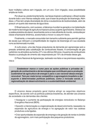 fazer múltiplos cultivos sem irrigação, em um ano. Com irrigação, essa possibilidade 
amplia-se muito. 
Por situar-se, predominantemente, nas faixas tropical e subtropical, o Brasil recebe 
durante todo o ano intensa radiação solar, que é base da produção de bioenergia. Além 
disso, o País tem ampla diversidade de clima e exuberância de biodiversidade, além de 
possuir um quarto das reservas de água doce. 
O Brasil assumiu, com sucesso, a liderança mundial na geração e na implantação 
de moderna tecnologia de agricultura tropical e possui pujante agroindústria. Destaca-se 
a cadeia produtiva do etanol, reconhecida como a mais eficiente do mundo, conduzida por 
classe empresarial dinâmica, acostumada a inovar e a assumir riscos. 
Finalmente, o mercado consumidor tem tamanho suficiente para permitir ganhos 
de escala que reforçam a competitividade do negócio da bioenergia em sua escalada 
rumo ao biomercado mundial. 
A curto prazo, uma das forças propulsoras da demanda por agroenergia será a 
pressão ambiental pela substituição de combustíveis fósseis. A concentração de gás 
carbônico na atmosfera aumentou 31% nos últimos 250 anos. A queima de combustíveis 
fósseis e a produção de cimento são responsáveis por 75% da emissão desse gás. 
O Plano Nacional de Agroenergia, lastreado nos fatos e nas premissas expostos, 
8 
visa a: 
Estabelecer marco e rumo para as ações públicas e privadas de 
geração de conhecimento e de tecnologias que contribuam para a produção 
sustentável da agricultura de energia e para o uso racional dessa energia 
renovável. Tem por meta tornar competitivo o agronegócio brasileiro e dar 
suporte a determinadas políticas públicas, como a inclusão social, a 
regionalização do desenvolvimento e a sustentabilidade ambiental. 
O alcance desse propósito geral implica atingir os seguintes objetivos 
específicos, de acordo com as políticas públicas brasileiras, de atender aos anseios 
da sociedade e às demandas dos clientes: 
• Assegurar o aumento da participação de energias renováveis no Balanço 
Energético Nacional (BEN). 
• Garantir a interiorização e a regionalização do desenvolvimento, baseados na 
expansão da agricultura de energia e na agregação de valor nas cadeias 
produtivas a ela ligadas. 
• Criar oportunidades de expansão de emprego e de geração de renda no âmbito 
do agronegócio, com mais participação dos pequenos produtores. 
 