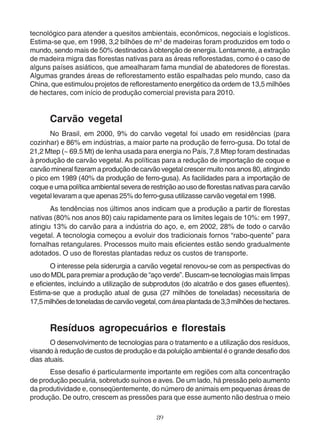 tecnológico para atender a quesitos ambientais, econômicos, negociais e logísticos. 
Estima-se que, em 1998, 3,2 bilhões de m3 de madeiras foram produzidos em todo o 
mundo, sendo mais de 50% destinados à obtenção de energia. Lentamente, a extração 
de madeira migra das florestas nativas para as áreas reflorestadas, como é o caso de 
alguns países asiáticos, que amealharam fama mundial de abatedores de florestas. 
Algumas grandes áreas de reflorestamento estão espalhadas pelo mundo, caso da 
China, que estimulou projetos de reflorestamento energético da ordem de 13,5 milhões 
de hectares, com início de produção comercial prevista para 2010. 
Carvão vegetal 
No Brasil, em 2000, 9% do carvão vegetal foi usado em residências (para 
cozinhar) e 86% em indústrias, a maior parte na produção de ferro-gusa. Do total de 
21,2 Mtep (~ 69.5 Mt) de lenha usada para energia no País, 7,8 Mtep foram destinadas 
à produção de carvão vegetal. As políticas para a redução de importação de coque e 
carvão mineral fizeram a produção de carvão vegetal crescer muito nos anos 80, atingindo 
o pico em 1989 (40% da produção de ferro-gusa). As facilidades para a importação de 
coque e uma política ambiental severa de restrição ao uso de florestas nativas para carvão 
vegetal levaram a que apenas 25% do ferro-gusa utilizasse carvão vegetal em 1998. 
As tendências nos últimos anos indicam que a produção a partir de florestas 
nativas (80% nos anos 80) caiu rapidamente para os limites legais de 10%: em 1997, 
atingiu 13% do carvão para a indústria do aço, e, em 2002, 28% de todo o carvão 
vegetal. A tecnologia começou a evoluir dos tradicionais fornos “rabo-quente” para 
fornalhas retangulares. Processos muito mais eficientes estão sendo gradualmente 
adotados. O uso de florestas plantadas reduz os custos de transporte. 
O interesse pela siderurgia a carvão vegetal renovou-se com as perspectivas do 
uso do MDL para premiar a produção de “aço verde”. Buscam-se tecnologias mais limpas 
e eficientes, incluindo a utilização de subprodutos (do alcatrão e dos gases efluentes). 
Estima-se que a produção atual de gusa (27 milhões de toneladas) necessitaria de 
17,5 milhões de toneladas de carvão vegetal, com área plantada de 3,3 milhões de hectares. 
Resíduos agropecuários e florestais 
O desenvolvimento de tecnologias para o tratamento e a utilização dos resíduos, 
visando à redução de custos de produção e da poluição ambiental é o grande desafio dos 
dias atuais. 
Esse desafio é particularmente importante em regiões com alta concentração 
de produção pecuária, sobretudo suínos e aves. De um lado, há pressão pelo aumento 
da produtividade e, conseqüentemente, do número de animais em pequenas áreas de 
produção. De outro, crescem as pressões para que esse aumento não destrua o meio 
89 
 