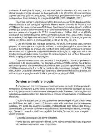 ambiente. A restrição de espaço e a necessidade de atender cada vez mais às 
demandas de energia, de água de boa qualidade e de alimentos têm apresentado 
alguns desafios para os produtores, relacionados principalmente com a questão 
ambiental e a disponibilidade de energia (OLIVEIRA, 2003; SANTOS, 2001). 
Não é fácil estimar o potencial energético dos resíduos, por conta da precariedade 
das estatísticas e das variações regionais. Mesmo assim, o estudo de Woods e Hall 
(1994) aponta valores próximos a 93 EJ/ano. O valor é próximo do estimado por Smil 
(1999), que concluiu existirem entre 3,5 e 4 bilhões de toneladas de resíduos agrícolas, 
com um potencial energético de 65 EJ, equivalendo a 1,5 Gtep. Hall et al. (1993) 
estimaram que contando apenas com os principais cultivos (trigo, arroz, milho, cevada 
e cana-de-açúcar), é possível recuperar 25% de resíduo em forma de energia, gerando 
38 EJ e evitando, assim, a emissão de 350 a 460 Mt de CO2, por ano. 
O uso energético dos resíduos competirá, no futuro, com outros usos, como o 
preparo de cama para a criação de animais, a adubação orgânica, o controle de 
erosão, a alimentação de animais, etc. Também será necessário consolidar o conceito 
de resíduo sob a óptica da sustentabilidade da exploração, ou seja, não retirar do 
local de produção da biomassa o excesso de matéria orgânica que venha a depauperar 
o solo e a prejudicar futuras explorações. 
O aproveitamento atual dos resíduos é inapropriado, causando problemas 
ambientais e de saúde pública. Por exemplo, Andreae (1991) estimou que 2 Gt de 
resíduos agrícolas são queimados anualmente, sem qualquer aproveitamento. Smil 
(1999) estima que entre 1 e 1,4 Gt de resíduos são queimados, gerando 1,1 a 1,7 Gt 
de CO2/ano. Os autores afirmam que o potencial estimado de resíduos agrícolas, se 
utilizado para a geração de eletricidade, permitiria produzir 4,5 GW. 
Dejetos animais e biogás 
A energia é um dos componentes mais importantes do custo final de produção, 
tanto para a suinocultura quanto para a avicultura, em que pequenas oscilações de custo 
e de preço podem reduzir drasticamente a competitividade. A recente crise energética e a 
alta dos preços do petróleo têm determinado a procura por alternativas energéticas no 
meio rural. 
O potencial dos resíduos da produção animal é estimado por Woods e Hall (1994) 
em 20 EJ/ano, em todo o mundo. Entretanto, esse valor não deve ser tomado como 
absoluto, em razão das enormes variações metodológicas para cálculo dos dejetos 
aproveitáveis, que variam conforme a espécie animal, a alimentação, a cama, o manejo, 
etc. Como no caso dos resíduos vegetais, há limitações ao seu uso energético, 
decorrentes de: 
• Grande potencial para uso como fertilizante. 
• Fonte de baixa densidade energética, viável apenas em grande escala e quando 
não existirem alternativas mais competitivas. 
90 
 