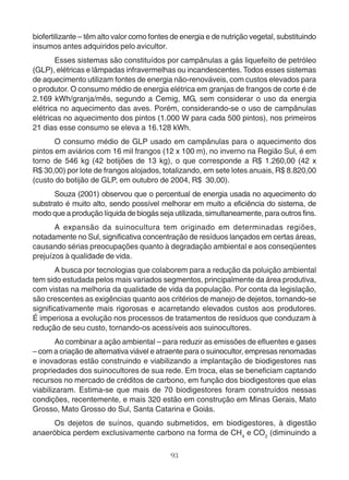 biofertilizante – têm alto valor como fontes de energia e de nutrição vegetal, substituindo 
insumos antes adquiridos pelo avicultor. 
Esses sistemas são constituídos por campânulas a gás liquefeito de petróleo 
(GLP), elétricas e lâmpadas infravermelhas ou incandescentes. Todos esses sistemas 
de aquecimento utilizam fontes de energia não-renováveis, com custos elevados para 
o produtor. O consumo médio de energia elétrica em granjas de frangos de corte é de 
2.169 kWh/granja/mês, segundo a Cemig, MG, sem considerar o uso da energia 
elétrica no aquecimento das aves. Porém, considerando-se o uso de campânulas 
elétricas no aquecimento dos pintos (1.000 W para cada 500 pintos), nos primeiros 
21 dias esse consumo se eleva a 16.128 kWh. 
O consumo médio de GLP usado em campânulas para o aquecimento dos 
pintos em aviários com 16 mil frangos (12 x 100 m), no inverno na Região Sul, é em 
torno de 546 kg (42 botijões de 13 kg), o que corresponde a R$ 1.260,00 (42 x 
R$ 30,00) por lote de frangos alojados, totalizando, em sete lotes anuais, R$ 8.820,00 
(custo do botijão de GLP, em outubro de 2004, R$ 30,00). 
Souza (2001) observou que o percentual de energia usada no aquecimento do 
substrato é muito alto, sendo possível melhorar em muito a eficiência do sistema, de 
modo que a produção líquida de biogás seja utilizada, simultaneamente, para outros fins. 
A expansão da suinocultura tem originado em determinadas regiões, 
notadamente no Sul, significativa concentração de resíduos lançados em certas áreas, 
causando sérias preocupações quanto à degradação ambiental e aos conseqüentes 
prejuízos à qualidade de vida. 
A busca por tecnologias que colaborem para a redução da poluição ambiental 
tem sido estudada pelos mais variados segmentos, principalmente da área produtiva, 
com vistas na melhoria da qualidade de vida da população. Por conta da legislação, 
são crescentes as exigências quanto aos critérios de manejo de dejetos, tornando-se 
significativamente mais rigorosas e acarretando elevados custos aos produtores. 
É imperiosa a evolução nos processos de tratamentos de resíduos que conduzam à 
redução de seu custo, tornando-os acessíveis aos suinocultores. 
Ao combinar a ação ambiental – para reduzir as emissões de efluentes e gases 
– com a criação de alternativa viável e atraente para o suinocultor, empresas renomadas 
e inovadoras estão construindo e viabilizando a implantação de biodigestores nas 
propriedades dos suinocultores de sua rede. Em troca, elas se beneficiam captando 
recursos no mercado de créditos de carbono, em função dos biodigestores que elas 
viabilizaram. Estima-se que mais de 70 biodigestores foram construídos nessas 
condições, recentemente, e mais 320 estão em construção em Minas Gerais, Mato 
Grosso, Mato Grosso do Sul, Santa Catarina e Goiás. 
Os dejetos de suínos, quando submetidos, em biodigestores, à digestão 
anaeróbica perdem exclusivamente carbono na forma de CH4 e CO2 (diminuindo a 
93 
 