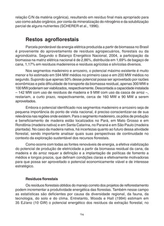 relação C/N da matéria orgânica), resultando em resíduo final mais apropriado para 
uso como adubo orgânico, por conta da mineralização do nitrogênio e da solubilização 
parcial de alguns nutrientes (SCHERER et al., 1996). 
Restos agroflorestais 
Parcela ponderável da energia elétrica produzida a partir de biomassa no Brasil 
é proveniente do aproveitamento de resíduos agropecuários, florestais ou da 
agroindústria. Segundo o Balanço Energético Nacional, 2004, a participação da 
biomassa na matriz elétrica nacional é de 2,86%, distribuída em 1,69% de bagaço de 
cana, 1,17% em resíduos madeireiros e resíduos agrícolas e silvícolas diversos. 
Nos segmentos madeireiro e arrozeiro, o potencial máximo existente é muito 
menor e foi estimado em 594 MW médios no primeiro caso e em 200 MW médios no 
segundo. Supondo que apenas 50% desse potencial possa ser aproveitado por razões 
econômicas e pela dificuldade de transporte da biomassa residual, apenas 300 MW e 
100 MW poderiam ser viabilizados, respectivamente. Descontada a capacidade instalada 
– 142 MW com uso de resíduos de madeira e 9 MW com uso da casca de arroz –, 
restariam, a curto prazo, respectivamente, cerca de 160 MW e 90 MW a serem 
aproveitados. 
Embora o potencial identificado nos segmentos madeireiro e arrozeiro seja de 
pequena importância do ponto de vista nacional, é preciso conscientizar-se de sua 
relevância nas regiões onde existem. Para o segmento madeireiro, os pólos de produção 
e beneficiamento de madeira estão localizados no Pará, em Mato Grosso e em 
Rondônia (madeira nativa) e em Santa Catarina, no Paraná e em São Paulo (madeira 
plantada). No caso da madeira nativa, há incertezas quanto ao futuro dessa atividade 
florestal, sendo importante analisar quais suas perspectivas de continuidade no 
contexto da exploração sustentável dos recursos florestais. 
Como ocorre com todas as fontes renováveis de energia, a efetiva viabilização 
do potencial de produção de eletricidade a partir da biomassa residual da cana, da 
madeira e do arroz requer a definição e a implantação de políticas de fomento a 
médios e longos prazos, que definam condições claras e efetivamente motivadoras 
para que possa ser aproveitado o potencial economicamente viável e de interesse 
estratégico. 
Resíduos florestais 
Os resíduos florestais obtidos do manejo correto dos projetos de reflorestamento 
podem incrementar a produtividade energética das florestas. Também nesse campo 
as estatísticas são deficientes por causa da diversidade regional, da fauna, da 
tecnologia, do solo e do clima. Entretanto, Woods e Hall (1994) estimam em 
35 EJ/ano (10 GW) o potencial energético dos resíduos da extração florestal, no 
94 
 