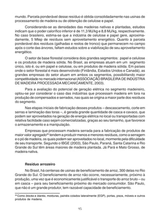 mundo. Parcela ponderável desse resíduo é obtida consolidadamente nas usinas de 
processamento de madeira ou de obtenção de celulose e papel. 
Considerando-se as densidades das madeiras nativas e plantadas, estudos 
indicam que o poder calorífico inferior é de 11,3 MJ/kg e 8,8 MJ/kg, respectivamente. 
No caso brasileiro, estima-se que a indústria de celulose e papel gere, aproxima-damente, 
5 Mtep de resíduos sem aproveitamento energético. Quanto à parcela 
ponderável dos resíduos (galhadas e restos de tronco) que permanecem no campo 
após o corte das árvores, faltam estudos sobre a viabilização de seu aproveitamento 
energético. 
O setor de base florestal considera dois grandes segmentos: papel e celulose 
e os produtos de madeira sólida. No Brasil, as empresas atuam em um segmento 
único, isto é, ou em papel e celulose, ou em produtos de madeira sólida. Em países 
onde o setor florestal é mais desenvolvido (Finlândia, Estados Unidos e Canadá), as 
grandes empresas do setor atuam em ambos os segmentos, possibilitando maior 
competitividade no mercado internacional (ASSOCIAÇÃO BRASILEIRA DE INDÚSTRIA 
DE MADEIRA PROCESSADA MECANICAMENTE, 2003). 
Para a avaliação do potencial de geração elétrica no segmento madeireiro, 
optou-se por considerar o caso das indústrias que processam madeira em tora na 
produção de compensados e serrados, nas quais se origina a maior parte dos resíduos 
do segmento. 
Nas etapas iniciais de fabricação desses produtos – descascamento, corte em 
serras e laminação das toras –, é gerada grande quantidade de casca e cavaco, que 
podem ser aproveitados na geração de energia elétrica no local ou transportadas com 
relativa facilidade caso sejam comercializadas, graças ao seu tamanho, que favorece 
o armazenamento e a manipulação. 
Empresas que processam madeira serrada para a fabricação de produtos de 
maior valor agregado28 tendem a produzir menos e menores resíduos, como a serragem 
e o pó de madeira, os quais podem ser aproveitados no local, mormente pela dificuldade 
de seu transporte. Segundo o IBGE (2003), São Paulo, Paraná, Santa Catarina e Rio 
Grande do Sul têm áreas maiores de madeira plantada. Já Pará e Mato Grosso, de 
madeira nativa. 
Resíduo arrozeiro 
No Brasil, há centenas de usinas de beneficiamento de arroz, 300 delas no Rio 
Grande do Sul. O beneficiamento de arroz não ocorre, necessariamente, próximo à 
produção, uma vez que é economicamente justificável o transporte do arroz bruto – ou 
em casca – para seu beneficiamento próximo do mercado consumidor. São Paulo, 
que não é um grande produtor, tem razoável capacidade de beneficiamento. 
28 Como blocks e blanks, molduras, painéis colados lateralmente (EGP), portas, pisos, móveis e outros 
produtos de madeira. 
95 
 