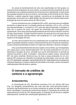 As usinas de beneficiamento de arroz são classificadas em três grupos: as 
exclusivamente produtoras de arroz branco, as exclusivamente produtoras de arroz 
parbolizado e as unidades produtoras de arrozes branco e parbolizado. A maior parte 
da produção brasileira é de arroz branco, concentrada no Rio Grande do Sul. Santa 
Catarina, o estado segundo maior produtor, concentra-se na produção de arroz 
parbolizado. De acordo com o IBGE (2003), Rio Grande do Sul e Santa Catarina têm 
produção de arroz em casca acima de 700 mil t/ano. 
O arroz sai da lavoura com umidade de 25% a 30%, que varia com as condições 
de plantio e a época do ano. A umidade precisa ser reduzida a 12% a 15%, a fim de 
que seja beneficiado e, no máximo a 13%, para que seja armazenado. A secagem é 
feita com a queima da casca. Os gases de combustão são empregados para 
aquecimento. Uma usina exclusivamente produtora de arroz branco não tem consumo 
de vapor de processo. O poder calorífico superior da casca de arroz em base seca é 
de 15,84 GJ/t. O poder calorífico inferior, com umidade de 11%, é de 12,96 GJ/t, muito 
superior ao do bagaço de cana. 
Já uma usina produtora de arroz parbolizado tem as seguintes demandas de 
vapor na produção industrial: a) para o encharcamento do arroz; b) para as autoclaves; 
c) para a própria parbolização do grão e em algumas indústrias; e d) para a secagem. 
Uma usina de beneficiamento de arroz recebe o arroz colhido, que é transportado 
com casca para a usina. Aproximadamente 15% da casca produzida em um ano é 
destinada à secagem do arroz, atividade que ocorre principalmente no período de 
colheita (de janeiro a abril). A secagem concentra-se nesses meses, consumindo 
60% da casca recolhida. Estima-se que, de toda a casca produzida em um ano, 
apenas 50% possam ser utilizados na produção de eletricidade, uma vez que, além 
dos 15% destinados à secagem, aproximadamente 35% estão disponíveis em pequenas 
indústrias dispersas. A casca é material de densidade muito baixa, sendo o transporte 
viabilizado para frete de retorno, apenas. 
O mercado de créditos de 
carbono e a agroenergia 
Antecedentes 
A concentração de CO2 atmosférico aumentou 31% nos últimos 250 anos 
(Fig. 14), atingindo, provavelmente, seu nível mais alto. Esse percentual tende a 
aumentar significativamente se as fontes emissoras de gases de efeito estufa não 
forem controladas. A queima de combustíveis fósseis e a produção de cimento são 
responsáveis por cerca de 75% desses gases. A mudança de uso da terra, exigindo 
desmatamento, também tem contribuição significativa: 25%. 
96 
 