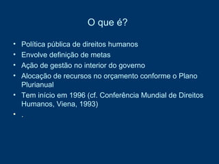 O que é?   Política pública de direitos humanos  Envolve definição de metas  Ação de gestão no interior do governo  Alocação de recursos no orçamento conforme o Plano Plurianual Tem início em 1996 (cf. Conferência Mundial de Direitos Humanos, Viena, 1993) . 