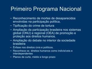 Primeiro Programa Nacional Reconhecimento de mortes de desaparecidos envolvidas na participação política,  Tipificação do crime de tortura Ampliação da participação brasileira nos sistemas global (ONU) e regional (OEA) de promoção e proteção aos direitos humanos. Ampliação do debate no interior da sociedade brasileira Ênfase nos direitos civis e políticos. Reconhece os  direitos humanos como indivisíveis e interdependentes Planos de curto, médio e longo prazo 