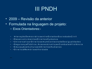 III PNDH 2009 – Revisão da anterior  Formulada na linguagem de projeto:  Eixos Orientadores:-  In t e r a ç ã o D e m o c r á t i c a e n t r e E s t a d o e S o c i e d a d e C i v i l •  D e s e n v o l v i m e n t o e D i r e i t o s H u m a n o s •  U n i v e r s a l i z a r D i r e i t o s e m u m C o n t e x t o d e D e s i g u a l d a d e s •  S e g u r a n ç a P ú b l i c a , A c e s s o à J u s t i ç a e C o m b a t e à V i o l ê n c i a •  E d u c a ç ã o e C u l t u r a e m D i r e i t o s H u m a n o s •  D i r e i t o à M e m ó r i a e à V e r d a d e 