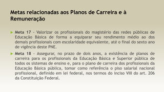Metas relacionadas aos Planos de Carreira e à
Remuneração


Meta 17 - Valorizar os profissionais do magistério das redes públicas de
Educação Básica de forma a equiparar seu rendimento médio ao dos
demais profissionais com escolaridade equivalente, até o final do sexto ano
de vigência deste PNE.



Meta 18 - Assegurar, no prazo de dois anos, a existência de planos de
carreira para os profissionais da Educação Básica e Superior pública de
todos os sistemas de ensino e, para o plano de carreira dos profissionais da
Educação Básica pública, tomar como referência o piso salarial nacional
profissional, definido em lei federal, nos termos do inciso VIII do art. 206
da Constituição Federal.

 