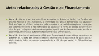 Metas relacionadas à Gestão e ao Financiamento


Meta 19 - Garantir, em leis específicas aprovadas no âmbito da União, dos Estados, do
Distrito Federal e dos Municípios, a efetivação da gestão democrática na Educação
Básica e Superior pública, informada pela prevalência de decisões colegiadas nos órgãos
dos sistemas de ensino e nas instituições de Educação, e forma de acesso às funções de
direção que conjuguem mérito e desempenho à participação das comunidades escolar e
acadêmica, observada a autonomia federativa e das universidades.



Meta 20 - Ampliar o investimento público em Educação de forma a atingir, no mínimo, o
patamar de 7% (sete por cento) do Produto Interno Bruto (PIB) do País no quinto ano de
vigência desta Lei e, no mínimo, o equivalente a 10% (dez por cento) do PIB ao final do
decênio.

 