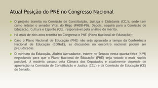 Atual Posição do PNE no Congresso Nacional


O projeto tramita na Comissão de Constituição, Justiça e Cidadania (CCJ), onde tem
como relator o senador Vital do Rêgo (PMDB-PB). Depois, seguirá para a Comissão de
Educação, Cultura e Esporte (CE), responsável pela análise do mérito.



Há mais de dois anos tramita no Congresso o PNE (Plano Nacional de Educação);



Caso o Plano Nacional de Educação (PNE) não seja aprovado a tempo da Conferência
Nacional de Educação (CONAE), as discussões no encontro nacional podem ser
prejudicadas.



O ministro da Educação, Aloísio Mercadante, esteve no Senado nesta quarta-feira (4/9)
negociando para que o Plano Nacional de Educação (PNE) seja votado o mais rápido
possível. A matéria passou pela Câmara dos Deputados e atualmente depende de
aprovação na Comissão de Constituição e Justiça (CCJ) e da Comissão de Educação (CE)
do Senado.

 