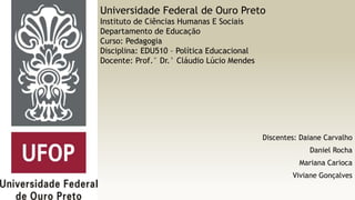 Universidade Federal de Ouro Preto
Instituto de Ciências Humanas E Sociais
Departamento de Educação
Curso: Pedagogia
Disciplina: EDU510 – Política Educacional
Docente: Prof.° Dr.° Cláudio Lúcio Mendes

Discentes: Daiane Carvalho

Daniel Rocha
Mariana Carioca
Viviane Gonçalves

 