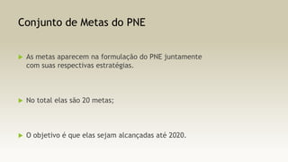 Conjunto de Metas do PNE


As metas aparecem na formulação do PNE juntamente
com suas respectivas estratégias.



No total elas são 20 metas;



O objetivo é que elas sejam alcançadas até 2020.

 