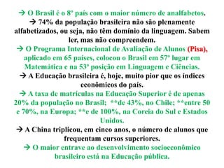  O Brasil é o 8º país com o maior número de analfabetos.
 74% da população brasileira não são plenamente
alfabetizados, ou seja, não têm domínio da linguagem. Sabem
ler, mas não compreendem.
 O Programa Internacional de Avaliação de Alunos (Pisa),
aplicado em 65 países, colocou o Brasil em 57º lugar em
Matemática e na 53ª posição em Linguagem e Ciências.
 A Educação brasileira é, hoje, muito pior que os índices
econômicos do país.
 A taxa de matrículas na Educação Superior é de apenas
20% da população no Brasil; **de 43%, no Chile; **entre 50
e 70%, na Europa; **e de 100%, na Coreia do Sul e Estados
Unidos.
 A China triplicou, em cinco anos, o número de alunos que
frequentam cursos superiores.
 O maior entrave ao desenvolvimento socioeconômico
brasileiro está na Educação pública.
 