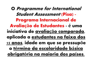 O Programme for International
Student Assessment (Pisa) -
Programa Internacional de
Avaliação de Estudantes - é uma
iniciativa de avaliação comparada,
aplicada a estudantes na faixa dos
15 anos, idade em que se pressupõe
o término da escolaridade básica
obrigatória na maioria dos países.
 