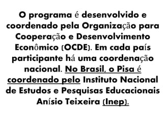 O programa é desenvolvido e
coordenado pela Organização para
Cooperação e Desenvolvimento
Econômico (OCDE). Em cada país
participante há uma coordenação
nacional. No Brasil, o Pisa é
coordenado pelo Instituto Nacional
de Estudos e Pesquisas Educacionais
Anísio Teixeira (Inep).
 