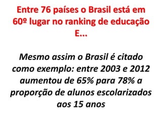 Entre 76 países o Brasil está em
60º lugar no ranking de educação
E...
Mesmo assim o Brasil é citado
como exemplo: entre 2003 e 2012
aumentou de 65% para 78% a
proporção de alunos escolarizados
aos 15 anos
 