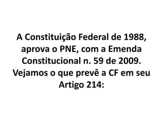 A Constituição Federal de 1988,
aprova o PNE, com a Emenda
Constitucional n. 59 de 2009.
Vejamos o que prevê a CF em seu
Artigo 214:
 