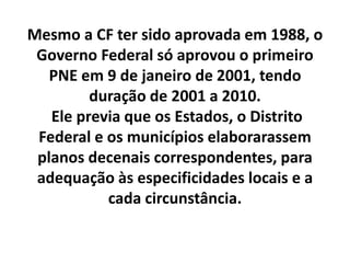 Mesmo a CF ter sido aprovada em 1988, o
Governo Federal só aprovou o primeiro
PNE em 9 de janeiro de 2001, tendo
duração de 2001 a 2010.
Ele previa que os Estados, o Distrito
Federal e os municípios elaborarassem
planos decenais correspondentes, para
adequação às especificidades locais e a
cada circunstância.
 