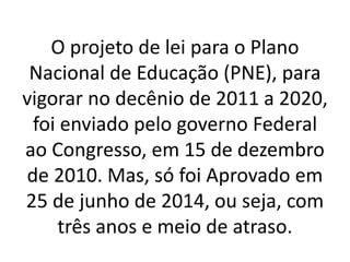O projeto de lei para o Plano
Nacional de Educação (PNE), para
vigorar no decênio de 2011 a 2020,
foi enviado pelo governo Federal
ao Congresso, em 15 de dezembro
de 2010. Mas, só foi Aprovado em
25 de junho de 2014, ou seja, com
três anos e meio de atraso.
 