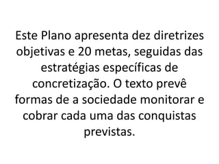 Este Plano apresenta dez diretrizes
objetivas e 20 metas, seguidas das
estratégias específicas de
concretização. O texto prevê
formas de a sociedade monitorar e
cobrar cada uma das conquistas
previstas.
 