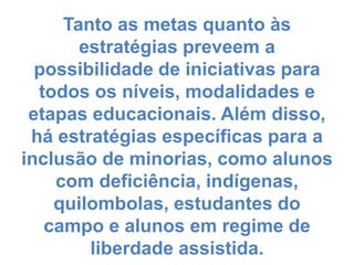 Tanto as metas quanto às
estratégias preveem a
possibilidade de iniciativas para
todos os níveis, modalidades e
etapas educacionais. Além disso,
há estratégias específicas para a
inclusão de minorias, como alunos
com deficiência, indígenas,
quilombolas, estudantes do
campo e alunos em regime de
liberdade assistida.
 