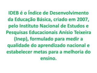 IDEB é o Índice de Desenvolvimento
da Educação Básica, criado em 2007,
pelo Instituto Nacional de Estudos e
Pesquisas Educacionais Anísio Teixeira
(Inep), formulado para medir a
qualidade do aprendizado nacional e
estabelecer metas para a melhoria do
ensino.
 