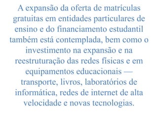 A expansão da oferta de matrículas
gratuitas em entidades particulares de
ensino e do financiamento estudantil
também está contemplada, bem como o
investimento na expansão e na
reestruturação das redes físicas e em
equipamentos educacionais —
transporte, livros, laboratórios de
informática, redes de internet de alta
velocidade e novas tecnologias.
 